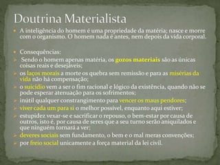  A inteligência do homem é uma propriedade da matéria; nasce e morre
com o organismo. O homem nada é antes, nem depois da vida corporal.
 Consequências:
 Sendo o homem apenas matéria, os gozos materiais são as únicas
coisas reais e desejáveis;
 os laços morais a morte os quebra sem remissão e para as misérias da
vida não há compensação;
 o suicídio vem a ser o fim racional e lógico da existência, quando não se
pode esperar atenuação para os sofrimentos;
 inútil qualquer constrangimento para vencer os maus pendores;
 viver cada um para si o melhor possível, enquanto aqui estiver;
 estupidez vexar-se e sacrificar o repouso, o bem-estar por causa de
outros, isto é, por causa de seres que a seu turno serão aniquilados e
que ninguém tornará a ver;
 deveres sociais sem fundamento, o bem e o mal meras convenções;
 por freio social unicamente a força material da lei civil.
 