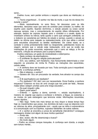 10
serve...
Evelina riu-se, sem perder embora o respeito que devia ao interlocutor, e
alegou:
— Teoria engenhosa!... O senhor me fala da morte, e que me diz desse trio
durante o sono?
— Muito razoàvelmente, no sono físico, há descanso para os três
elementos, descanso esse que varia de condutor para condutor, ou melhor, de
espírito para espírito. Quando dormimos, o veículo pesado ou corpo carnal
repousa sempre, mas o comportamento do espírito difere infinitamente. Por
exemplo, depois de copioso repasto para o condutor e o cavalo, éjusto se
imobilizem ambos na inércia, tanto quanto o carro que carregam; entretanto, se
o boleeiro se caracteriza por hábitos de estudo e serviço, quando o veículo se
detém na oficina para reajuste ou reabastecimento, ei-lo que utiliza o animal
para excursões educativas ou tarefas nobilitantes. De outras vezes, se o
condutor é ainda profundamente inábil ou inexperiente, patenteando receio da
viagem, sempre que o veículo exija restauração, ei-lo que se oculta nas
imediações do posto socorrista, esperando que o carro se refaça, a fim de
retomá-lo, à feição de armadura para a própria defesa.
Evelina estampou um gesto de incredulidade e obtemperou:
— Nada conheço de espiritualismo...
— É profitente de alguma religião particularizada?
— Sim, sou católica, sem fanatismo, mas francamente determinada a viver
segundo os preceitos de minha fé. Pratico as instruções dos sacerdotes,
crendo neles.
— A senhora deve ser louvada por isso. Toda convicção pura é respeitável.
Invejo-lhe a confiança perfeita.
— Não é religioso, o senhor?
— Quisera ser. Sou um procurador da verdade, livre atirador no campo das
ideias...
— E lê espiritualismo por desfastio?
— Por desfastio? Oh! não! Leio por necessidade. Dona Evelina, a senhora
esqueceu? Estamos na bica de uma cirurgia que nos pode ser fatal... Nossas
malas talvez estejam prontas para uma longa excursão!...
— Da qual ninguém volta.
— Quem pode saber?
— Entendo — ajuntou a dama, sorrindo —, estuda espiritualismo, à
maneira do viajante que aspira a conhecer o dinheiro, a língua, os costumes e
as modas do país estrangeiro que tenciona visitar. Informações resumidas,
cursos rápidos...
— Não nego. Tenho tido mais tempo ao meu dispor e desse tempo faço
hoje os investimentos que posso, nos domínios de tudo o que se relacione com
as ciências da alma, principalmente com - aquilo que se refira à sobrevivência
e à comunicação com os Espíritos, supostos habitantes de outras esferas.
— E o senhor já encontrou a prova de semelhante intercâmbio? conseguiu
mensagens diretas com algum de seus mortos queridos?
— Ainda não.
— Isso, acaso, não lhe desencoraja a busca?
— De modo algum.
- Prefiro as minhas crenças tranquilas. A confiança sem dúvida, a oração
sem tortura mental...
 