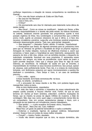 100
confiança inspecionou a situação de nossos companheiros na residência do
Guarujá...
— Sim, mas não foram achados ali. Estão em São Paulo.
— Na casa de Vila Mariana?
— Caio e Vera, sim...
— E Elisa?
— Há precisamente seis dias foi internada para tratamento numa clínica de
saúde mental.
— Meu Deus!... Como as coisas se modificam!... Instada por Serpa, a filha
assumiu responsabilidades e a doente não pôde resistir. As notícias recebidas,
no entanto, destacam enorme gravidade nos prognósticos, quanto à nova
posição orgânica de Elisa. Sou constrangido a comunicar-lhes que a enferma
piorou muito, quanto ao processo obsessivo de que é vítima, e, à face dos
recursos circulatórios precários, surgiu-lhe uma trombose cerebral progressiva,
indicando desencarnação próxima. Tudo isso, após terrível desgosto...
— Que desgosto? — interpelou Fantini, atônito. O instrutor, imperturbável:
— Averiguamos que Serpa, de algumas semanas para cá, pressionou Vera
para que se retirasse da genitora a faculdade de dirigir os próprios negócios.
Advogado de muitas relações, muniu-se de influências diversas e, assim que
convenceu a futura sogra a hospitalizar-se para tratamento, assegurando não
passaria de dois a três dias, obteve, com as certidões devidas, o despacho da
autoridade competente, favorável aos seus propósitos. E apresentou esses
propósitos aos amigos, em todas as providências, como sendo da jovem a
quem promete desposar. Claro que o choque para Elisa foi algo de muito
doloroso, ao reconhecer, na instituição de saúde em que se encontra, a
impossibilidade de mobilizar os seus recursos econômicos. Isso porque, apesar
de obsessa, está perfeitamente lúcida. Para nós, é a criatura de mediunidade
torturada, com fenômenos psíquicos por agora incompreensíveis a quantos lhe
desfrutam a convivência... Para Serpa e Vera, é um caso de senilidade
precoce...
— Caio, então... agora...
A frase hesitante de Ernesto esmoreceu-lhe na boca.
Ribas, no entanto, completou-a:
— É o procurador de nossa doente e da filha, com poderes legais para
manejar-lhes todos os bens...
Ante os dois interlocutores, espantados:
— A vista dos fatos e admitindo o imperativo de nosso entendimento tão
arejado quanto possível, é forçoso informar você, Fantini, de que os seus
terrenos em Santos já foram vendidos, anteontem, conforme resoluções de
Serpa, que se investiu na posse de alguns milhões de cruzeiros, a título de
corretagem. Não digo isso como quem julga o comportamento menos feliz de
um companheiro, mas sim porque necessitamos planejar o futuro, com a
obrigação de nos determos em minudências mesmo indesejáveis...
— Que ladrão!... — o grito acusativo de Ernesto vibrou, insopitado.
— Meu Deus!... Mais uma vez, Caio, malfeitor!
Ribas fixou um gesto de paternal benevolência e opôs a contradita:
— Evitemos a crueldade, fujamos de qualquer violência. Indispensável
envolver Serpa e Vera em ondas de nossa melhor simpatia.
— Porquê? — bradou Fantini, desolado.
— Vocês não devem esquecer que os dois, na equipe doméstica, são
 