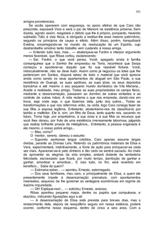 101
amigos providenciais.
Se vocês operarem com segurança, no apoio afetivo de que Caio não
prescinde, esposarâ Vera e será o pai de Mancini na existência próxima. Sem
dúvida, agindo assim, resgatará o débito que lhe é próprio, porqüanto, havendo
subtraído Túlio à vida física, é obrigado a restituir-lhe esse mesmo patrimônio,
segundo os princípios de causa e efeito. Além disso, porém, tranquilizará
Evelina, encarregando-se no mundo da reeducação de um Espírito, cujo
destrambelho emotivo tanto trabalho vem custando à nossa amiga.
— Entendo tudo isso, mas... — abalançava-se Fantini a interpor argumento
menos favorável, que Ribas cortou, esclarecendo:
— Sei, Fantini, o que você pensa. Você, apegado ainda à família
consanguínea que o Senhor lhe emprestou na Terra, reconhece que Serpa
começou a apoderar-se daquilo que foi sua razoável fortuna. Você,
indiscutivelmente, não se deve iludir. Assim como já negociou os lotes que lhe
pertenciam em Santos, disporá talvez de todo o material que você aprecia
ainda como sendo os seus apartamentos de aluguel em São Paulo, a sua
residência de Guarujá, as suas apólices, as suas jóias, os seus depósitos
bancários e até mesmo o seu pequeno mundo doméstico de Vila Mariana...
Aceite a realidade, meu amigo. Todas as suas propriedades no campo físico,
mediante a desencarnação, passaram ao domínio de outras vontades e ao
controle de outras mãos. A vida reclama o que nos empresta, dando-nos em
troca, seja onde seja, o que fazemos dela, junto dos outros... Todas as
transformações a que nos referimos virão, na certa, logo Caio consiga fazer de
sua filha a esposa legítima. Entretanto, abstenhamo-nos de classificá-lo por
ladrão e malfeitor. Ele é, sim, um filho de Deus, tanto quanto nós, sacando no
futuro. Toma hoje, por empréstimo, à sua viúva e à sua filha os recursos que
você lhes deixou, por fruto de uma existência imensamente laboriosa, julgando
que realiza brilhante proeza de inteligência... Entretanto, a pessoa enganada é
ele mesmo, o nosso pobre amigo...
— Mas, como?
O mentor, sereno, clareou o assunto:
— Supondo senhorear largos créditos, Caio apenas assume largas
dívidas, perante as Divinas Leis. Retendo os patrimônios materiais de Elisa e
Vera, experimentará, instintivamente, a fome de ação para enriquecer-se cada
vez mais. Apaixonar-se-à pelo dinheiro e tão cedo se sentirá saciado. Ao invés
de aproveitar as alegrias da vida simples, andará distante da verdadeira
felicidade, escravizado que ficará, por muito tempo, àambição de ganhar e
ganhar, amontoar e amontoar... E isso tudo, no fim, será revertido em
benefício... Sabe de quem?
— Estimaria saber... — apontou Ernesto, estomagado.
— Dos seus familiares, meu caro, e principalmente de Elisa, a quem ele
presentemente impele à desencarnação prematura, com apontamentos
insensatos, sequioso de lhe governar as vantagens econômicas em regime de
ilusória impunidade.
— Oh! Explique-nos!... — solicitou Ernesto, ansioso.
Ribas apanhou pequeno mapa, dentre os papéis que compulsava, e
elucidou, indicando figurações aqui e ali:
— A desencarnação de Elisa está prevista para breves dias, mas o
renascimento dela, depois de reequilíbrio seguro em nossa estância, poderá
ocorrer, conforme nosso esquema, dentro de cinco a seis anos. Com a
 