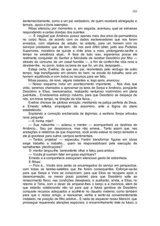 103
áenternecidamente, como a um pai verdadeiro, de quem receberá abnegação e
ternura, apoio e bons exemplos.
Ribas silenciou por momentos e, em seguida, acentuou, qual se estivesse
respondendo a certas dúvidas dos ouvintes:
— É inegável que Amâncio possui apenas mais dez anos de permanência
no corpo físico, de acordo com os dados esclarecedores que nos foram
enviados, com objetivos de estudo; no entanto, para um homem com os
serviços prestados que ele tem, não nos será difícil obter, junto aos Poderes
Superiores, moratória de quinze a vinte anos a mais, prolongando-se-lhe o
tempo na existência atual... Á face de tudo isso, esperamos possa ele
realmente conquistar do Senhor a felicidade de receber Desidério por filho —
através do concurso de um casal humilde —, a fim de conferir-lhe vida nova e
devolver-lhe, no porvir, todos os bens de que foi, um dia, despojado...
Esteja certa, Evelina, de que seu pai, reorientado pelo verdugo de outro
tempo, hoje transfigurado em obreiro do bem, na escola do trabalho, será um
homem equilibrado e com todos os recursos para ser feliz.
Ribas pausou, de novo, alguns instantes e, logo após, anunciou:
— Nosso esquema inclui um acontecimento importante. .. Nos dias que
virão, seremos chamados a aproximar os lares de Serpa e Amâncio, porqüanto
Desidério e Elisa, reencarnados, realizarão venturoso matrimônio em plena
juventude... Envidaremos esforço máximo, para que Desidério se despeça de
nós, em breve tempo, na direção da vida física...
Evelina chorava de jubilosa emoção, meditando na justiça perfeita de Deus,
e Ernesto refletia, empolgado de assombro, ante a lógica do plano
estabelecido.
Sopitando a comoção encharcada de lágrimas, a senhora Serpa articulou
nova pergunta:
— E minha mãe?
— Sua mãezinha — aclarou o mentor — acompanhará os destinos de
Amâncio... Seu pai desposou-a, mas não amava... Tanto assim que, nas
anotações e relatórios de que dispomos, você ainda estava no berço terrestre e
ele já gravitava para outros campos sentimentais.
— Tantos projetos! — especulou Fantini transformar figuras em obras
exige trabalho e trabalho... quem se responsabilizará pela execução de
semelhantes planificações?
O mentor lançou-lhe benevolente olhar e falou para ambos:
— Vocês já ouviram falar em guias espirituais?
Ernesto e a companheira esboçaram silencioso gesto de estranheza.
E Ribas:
— Pois é... Vocês dois serão os encarregados do serviço em perspectiva,
com todas as tarefas-satélites que lhe forem consequentes. Esforçar-se-ão
para que Serpa e Vera se consorciem; para que Elisa se recupere após a
desencarnação, no menor prazo possível; para que Desidério volte ao
renascimento físico, nas condições desejáveis, e auxiliarão, ainda, a Elisa, no
retorno à Terra, com o dever de amparar-lhes o berço e a meninice, além de
que estarão colaborando não só para que a futura genitora de Desidério
conquiste recursos adequados a acolhê-lo no claustro materno, como também
para que o nosso amigo, a reencarnar, venha a sentir-se convenientemente
instalado, na posição de filho adotivo... E nada de esquecer nosso Mancini, que
prossegue requerendo atenções especiais; o encaminhamento dele no futuro, o
 