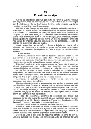 105
23
Ernesto em serviço
A obra de assistência espiritual por parte de Fantini e Evelina avançava
com segurança, entre as melhoras de Túlio e os tentames de reaproximação
com Desidério, que não se desvinculava de Elisa, então relegada às próprias
reflexões no sanatório a que fôra conduzida.
O trabalho para Ernesto se fazia, porém, cada vez mais difícil, porqüanto o
adversário não perdia ocasião de arrancar-se contra ele, através de acusações
e achincalhes. Por outro lado, as condições orgânicas de Elisa pioravam, de
dia para dia, e os seus esforços, no sentido de abeirar-se dela, redundavam
quase nulos. Preocupado com o rumo da situação, procurou Ribas, a quem
expôs o problema, inquirindo por que motivo um Espírito sofredor e enrijecido
nas idéias de vingança adquirira tamanho poder de penetração, a ponto de
apontar-lhe as mínimas falhas de caráter.
— Ah! meu amigo, meu amigo!... confessou o Instrutor — nossos irmãos
atrelados ao desespero e a revolta encontram razões para censurar-nos,
sempre que preferimos desempenhar na Terra a função de personalidades-
legendas.
— Como assim?
— Muita vez, somos no mundo titulares desses ou daqueles encargos, sem
que venhamos a executá-los de modo efetivo. Costumamos ser maridos-
legendas, pais-legendas, filhos-legendas, administradores-legendas... Usamos
rótulos, sem atender às obrigações que eles nos indicam.
Entendeu? Igualmente, já fui esposo-legenda na Terra, isto é, casei-me,
abracei compromissos de família, mas acreditei que as minhas
responsabilidades se limitassem a ostentar a chefia da casa e a pagar as
contas de fim de mês. A rigor, jamais compartilhei as inquietações da
companheira, na educação íntima dos filhos e, que eu me lembre, nunca me
sentei, junto de qualquer deles, para sondar-lhes as dificuldades e os sonhos,
conquanto lhes exigisse conduta que me honrasse o nome.
Assinalando a delicada objurgação, Fantini viu-se mais uma vez
espicaçado pela própria consciência.
Concluía, sinceramente, de si para consigo, que não fora o esposo e o pai
que deveria ter sido. Somente ali, naquela estância espiritual, depois da morte
do corpo físico, percebia, nas duras refregas da autocorrigenda, que o dinheiro
não faz o serviço do coração. Sentindo-se rebaixado, triste, absteve-se de
quaisquer divagações nos temas da consulta, ao passo que o mentor, risonho,
deteve-se a confortá-lo nas despedidas:
— Nada de desânimo!... Ouçamos os opositores nas críticas que
assaquem contra nós, buscando aproveitá-las com humildade no que mostrem
de verdadeiro e de útil. Usemos essa chave, Fantini — a humildade —... Ela
funcionará com acerto na solução dos maiores enigmas.
Sejamos cristãos autênticos, amando, servindo, desculpando...
Atento às lições constantes do amigo, consagrava-se Ernesto, cada vez
mais, aos misteres da fraternidade legítima, fôsse tolerando as diatribes da
mulher debilitada pelo sofrimento, ou suportando, com resignação heróica, os
baldões do irmão infeliz, sempre disposto ao espancamento verbal.
Depois de vinte e seis dias de frequência correta ao clima de serviço,
verificou, surpreso, que Serpa, pela primeira vez, vinha ao encontro da futura
 