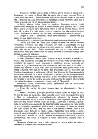 108
— Desidério, perdoe-nos por todo o mal que já lhe fizemos e escute-me!...
Acalme-se, por amor de Deus! Não lhe peço isto por nós, mas por Elisa, a
quem você ama tanto... Presentemente, nada mais disputo senão a paz entre
nós. Tranquilize-se, para arrostarmos a realidade; posso informar a você que a
nossa enferma está no fim da resistência física!...
— Tenho alguma idéia disso — replicou Desidério menos hostil,
patenteando intenções de acordo e entendimento, pela primeira vez —, mas
lutarei como um touro para defendê-la. Darei a ela as minhas forças, minha
vida. Minha alma é a dela, assim como o corpo em que ela respira é o meu
corpo... Habitamos a mesma cela de carne, pensamos pela mesma cabeça!...
— Graças a Deus — concordou Fantini com humildade — compreendi que
assim é e que assim deve ser...
Demonstrando o elevado grau da despersonalização que ia adquirindo:
— Desde que você me falou com clareza fraterna, em nosso primeiro
reencontro, reconheci que Elisa descobriu em você a sustentação de que
necessitava, e creia que, se atualmente algo aspiro em relação a ela, anseio
vê-la feliz ao seu lado... Estou convencido de que a nossa doente não
perseverará mais por muitos dias no corpo terrestre e o choque de hoje, com
certeza, pesará na balança...
— Ah! esse Caio, esse miserável...
— Não, Desidério! Assim, não... Suplico a você paciência e tolerância...
Acaso, não estaremos cansados de rebeldia e de ódio? Ante a minha falta, no
propósito de suprimir você, amarguei a existência terrena, perdendo em
remorso e fuga incessante de mim mesmo os melhores tempos da vida no
mundo dos homens, e você, meu caro, por não haver desculpado a mim e ao
nosso Amâncio, tem estado na selva das provações, que se reservam aos
Espíritos impenitentes e sofredores... O leito das lágrimas de Elisa não poderia
ser o ponto terminal de nossos disparates? o santo lugar de apaziguamento?
Elisa se libertará dos suplícios corpóreos, e nós, meu amigo? que será de nós,
se, largado o corpo de matéria pesada, continuamos de espírito atormentado
nas idéias de culpa e condenação, crime e castigo? Ela partirá...
Desidério, porém, transtornado pelos argumentos que lhe anunciavam
separação, bradou, impulsivo:
— Elisa não partirá de meus braços, não me abandonará!... Não a
deixarei!...
— Inúteis, Desidério, quaisquer protestos nossos contra as forças da vida.
As leis de Deus se cumprirão. Elisa sustenta-se em você, mas igualmente ama
a filha, e, sabendo-se irremediàvelmente afastada da ternura filial,
inconscientemente aspira à morte e há de tê-la mais depressa, depois que se
certificou das atitudes menos felizes de Serpa... Com toda a certeza, a pobre-
zinha se deterá no pensamento da desencarnação, supondo-se no rumo direto
de sua companhia; no entanto, verificar-se-á o imprevisto... A morte vai situá-la
em pólo oposto ao seu... Ela não tem a sua estrutura mental, nem a sua
disposição para demorar-se nestes sítios... Ressentida hoje contra o genro,
amanhã saberá absolvê-lo e patrociná-lo, acomodando-se com os Mensageiros
da Vida Maior, através da oração... Apesar do temperamento irritadiço que lhe
conhecemos, não odeia a ninguém e nunca demonstrou vocação para a
vingança.
Desidério abaixou-se para o solo, agarrou a cabeça entre as mãos e
desfez-se a prantear com maior desespero.
 