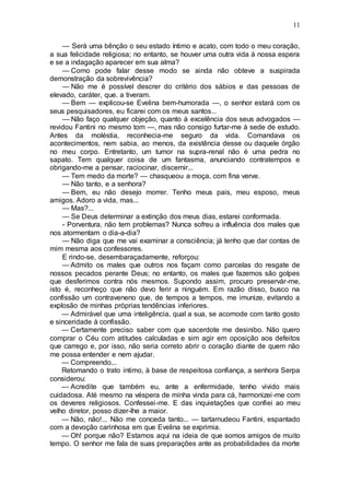 11
— Será uma bênção o seu estado íntimo e acato, com todo o meu coração,
a sua felicidade religiosa; no entanto, se houver uma outra vida à nossa espera
e se a indagação aparecer em sua alma?
— Como pode falar desse modo se ainda não obteve a suspirada
demonstração da sobrevivência?
— Não me é possível descrer do critério dos sábios e das pessoas de
elevado, caráter, que. a tiveram.
— Bem — explicou-se Evelina bem-humorada —, o senhor estará com os
seus pesquisadores, eu ficarei com os meus santos...
— Não faço qualquer objeção, quanto à excelência dos seus advogados —
revidou Fantini no mesmo tom —, mas não consigo furtar-me à sede de estudo.
Antes da moléstia, reconhecia-me seguro da vida. Comandava os
acontecimentos, nem sabia, ao menos, da existência desse ou daquele órgão
no meu corpo. Entretanto, um tumor na supra-renal não é uma pedra no
sapato. Tem qualquer coisa de um fantasma, anunciando contratempos e
obrigando-me a pensar, raciocinar, discernir...
— Tem medo da morte? — chasqueou a moça, com fina verve.
— Não tanto, e a senhora?
— Bem, eu não desejo morrer. Tenho meus pais, meu esposo, meus
amigos. Adoro a vida, mas...
— Mas?...
— Se Deus determinar a extinção dos meus dias, estarei conformada.
- Porventura, não tem problemas? Nunca sofreu a influência dos males que
nos atormentam o dia-a-dia?
— Não diga que me vai examinar a consciência; já tenho que dar contas de
mim mesma aos confessores.
E rindo-se, desembaraçadamente, reforçou:
— Admito os males que outros nos façam como parcelas do resgate de
nossos pecados perante Deus; no entanto, os males que fazemos são golpes
que desferimos contra nós mesmos. Supondo assim, procuro preservár-me,
isto é, reconheço que não devo ferir a ninguém. Em razão disso, busco na
confissão um contraveneno que, de tempos a tempos, me imunize, evitando a
explosão de minhas próprias tendências inferiores.
— Admirável que uma inteligência, qual a sua, se acomode com tanto gosto
e sinceridade à confissão.
— Certamente preciso saber com que sacerdote me desinibo. Não quero
comprar o Céu com atitudes calculadas e sim agir em oposição aos defeitos
que carrego e, por isso, não seria correto abrir o coração diante de quem não
me possa entender e nem ajudar.
— Compreendo...
Retomando o trato intimo, à base de respeitosa confiança, a senhora Serpa
considerou:
— Acredite que também eu, ante a enfermidade, tenho vivido mais
cuidadosa. Até mesmo na véspera de minha vinda para cá, harmonizei-me com
os deveres religiosos. Confessei-me. E das inquietações que confiei ao meu
velho diretor, posso dizer-lhe a maior.
— Não, não!... Não me conceda tanto... — tartamudeou Fantini, espantado
com a devoção carinhosa em que Evelina se exprimia.
— Oh! porque não? Estamos aqui na ideia de que somos amigos de muito
tempo. O senhor me fala de suas preparações ante as probabilidades da morte
 