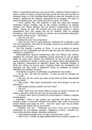 115
Elisa e a recompense pelo bem que nos tem feito... Quanto a Ernesto Fantini, a
quem o senhor se refere, é forçoso lhe diga que ele tem sido para sua filha um
devotado amigo na Vida Espiritual. Muito antes de saber-me vinculada ao seu
coração, rodeava-me de cuidados, restaurando-me as energias. Em todos os
lances da estrada nova, vem sendo para mim um apoio, um irmão...
— Você, querida filha, terá adquirido a visão dos anjos para enxergar
benfeitores nesses canalhas, mas eu não consigo reconhecer as criaturas
humanas com retinas celestes. Sou um homem, simplesmente um homem
infeliz!... Apesar de tudo, não acredito que você possa guardar a mesma
benevolência para com aquele que lhe foi carrasco, entre as paredes
domésticas, este criminoso foragido do cárcere, que se apresenta mascarado,
aqui mesmo, diante de nós... Caio Serpa...
— Que diz, meu pai?
E Evelina fêz a voz mais compassiva:
— Caio foi para mim um guia generoso, auxiliando-me a entender a vida
com mais segurança... Nos dias da mocidade, propiciou-me sonhos de ventura
que me ajudaram a viver...
Com ele imaginei o paraíso na Terra... E, se na condição de esposo
esperou de mim a felicidade que não lhe pude dar, será isso motivo para que
venhamos a condená-lo?
Indiscutivelmente, assumiu compromisso para com Mancini que, decerto,
resgatará em momento justo; entretanto, porque desprezar os que se fazem
objeto de nosso amor, quando nos certificamos de que não são tão felizes
quanto supÚnhamos? Admite o senhor que os nossos irmãos delinqüentes não
são enfermos, carecedores de atenção? porque não manifestar piedade, à
frente das vítimas da loucura, qual o fazemos diante dos acidentados nos
desastres que lhes furtam a existência? Serão os mutilados de espírito,
diferentes dos mutilados do corpo?
Os lamentos do genitor inconformado se patentearam mais tristes:
— Ai de mim, que não sei perdoar!... O carro da vida me esmaga por
farrapo inútil!...
— Meu pai, não lhe ocorre que todos somos filhos de Deus, dependentes
uns dos outros?
— Não posso!... Não posso compreender como devo abraçar os que me
espancam!...
— Não deseja caminhar adiante? ser livre e feliz?
— Oh! sim!...
— Então, olvide todo mal. Nunca refletiu no poder do tempo? O tempo nos
auxilia a descobrir a fonte do amor que nos lava todas as culpas...
— O tempo, filha? para os Espíritos de minha espécie, o relógio é máquina
de enlouquecer...
Anteontem, ontem e hoje padeço por abominar três lobos, Amâncio,
Ernesto e Serpa, e sofro para defender três ovelhas, Elisa, você e Vera, já que
arredei Brígida para longe de mim!... Você não ignora que Vera se deixou
magnetizar pelo tratante que foi seu marido!...
— Piedade, meu pai .... Pensemos em Vera e Caio com os melhores
sentimentos de que sejamos capazes!... Reflitamos no futuro... Amanhã, ser-
nos-ão eles preciosos amigos, devotados protetores!...
— Você apenas enxerga o bem, eu vejo o mal que vence o bem...
— Não é isso. O senhor se julga perfeitamente são de espírito, quando, na
 