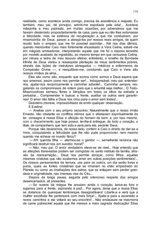 116
realidade, como acontece ainda comigo, precisa de assistência e reajuste. Eu
também, meu pai, de princípio, admiti-me espoliada pela vida!... Aceitava
mãezinha e meu padrasto, em muitas ocasiões, por adversários que me
haviam desterrado propositadamente de casa, para que eu não lhes estorvasse
a felicidade, mas na estância de recuperação a que me conduziram, por
misericórdia de Deus, passei a abraçá-los por nossos reais amigos, de quem
recebi todo o amparo que me foi possível assimilar... Até nos dias últimos,
quando reencontrei Caio mais fortemente encadeado a Vera Celina, esbati-me
em mágoas arrasadoras, interpretando aquele que me foi o esposo terrestre
por modelo acabado de ingratidão, ao mesmo tempo em que censurava Celina,
por intrusa e ladra de meu tesouro afetivo; entretanto, o orvalho da Bondade
Infinita de Deus visitou a ressequida plantação de meus sentimentos pobres,
através das lições de instrutores abnegados — médicos e enfermeiros da
Compaixão Divina —, e reequilibrei-me, concluindo que Caio e Vera são
nossos irmãos da alma...
Eles são como são, enquanto que somos como somos e Deus espera que
nos amemos, assim como nos permite ser!... Indispensável, meu pai, entender-
nos, ajudar-nos reciprocamente e caminhar adiante!... Caminhar sempre, res-
gatando os compromissos de ontem para que o amanhã seja melhor... O Todo-
Misericordioso semeou flores e bênçãos em todos os sítios da estrada a
perlustrar... Compreender é buscar a frente, auxiliar os outros será garantir-
nos! O amor não falha e Deus nos criou para o amor sem lindes!...
Desidério chorava, impossibilitado de emitir qualquer observação.
E Evelina:
— Analise com o seu próprio raciocínio. Naturalmente que o nosso irmão
Ernesto, não obstante os conflitos íntimos que o afastavam espiritualmente do
lar, consagra à nossa Elisa a afeição do homem de bem, e, por isso mesmo,
com o discernimento que hoje possui, ter-lhe-á entregue, de todo o coração, o
título de companheiro que tem sido e será para ela, perante Deus.
Porque não deveremos, de nosso lado, conferir a Caio o direito de dar-se a
Vera, conquistando a felicidade que lhe não pude proporcionar, nem mesmo
quando me achava no mundo físico?
— Ah! querida filha — alarmou-se o genitor —, semelhante renúncia não
significará destruir-nos em suicídio moral?
— Não, meu pai. O amor verdadeiro eleva-se de nível... Hoje entendo que
as afeições transviadas podem ser corrigidas no santo instituto da família, atra-
vés da reencarnação... Deus nos permite abraçar, como filhos, aquelas
mesmas criaturas que não soubemos amar em outras posições sentimentais!...
Os nossos pensamentos de ternura, uns para os outros, um dia serão livres e
puros, quais as fontes cristalinas que se irmanam no chão empedrado do
Planeta ou como as irradiações dos astros, que se enlaçam sem perder gran-
deza e originalidade, nas imensas vias do Céu...
Depois de longa pausa, seguida pelo silencioso respeito dos amigos
desencarnados, ali presentes:
— Se nuvens de mágoa lhe anuviam ainda o coração, lance-as fora e
sigamos para a frente, aspirando à paz!... Por agora, deixe que a nossa Elisa
se distancie de quaisquer lembranças desagradáveis! Liberte-a e verá que a
mulher escolhida lhe pertencerá com mais força!... Ajude-a para a ascensão a
novos caminhos e ela voltará ao seu encontro!... Não enclausure na masmorra
de carne putrescível aquela que lhe merece a mais sagrada dedicação! Elisa
 