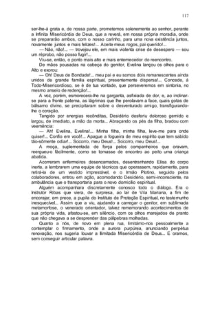 117
ser-lhe-á grata e, de nossa parte, prometemos solenemente ao senhor, perante
a Infinita Misericórdia de Deus, que a reverá, em nossa própria moradia, onde
se prepararão ambos, com o nosso carinho, para uma nova existência juntos,
novamente juntos e mais felizes!... Aceite meus rogos, pai querido!...
— Não, não!... — trovejou ele, em mais violenta crise de desespero — sou
um réprobo, não posso fugir!...
Viu-se, então, o ponto mais alto e mais enternecedor do reencontro.
De mãos pousadas na cabeça do genitor, Evelina lançou os olhos para o
Alto e exorou:
— Oh! Deus de Bondade!... meu pai e eu somos dois remanescentes ainda
unidos de grande família espiritual, presentemente dispersa!... Concede, á
Todo-Misericordioso, se é de tua vontade, que perseveremos em sintonia, no
mesmo anseio de redenção!...
A voz, porém, esmorecera-lhe na garganta, asfixiada de dor, e, ao inclinar-
se para a fronte paterna, as lágrimas que lhe perolavam a face, quais gotas de
bálsamo divino, se precipitaram sobre o desventurado amigo, transfigurando-
lhe o coração.
Tangido por energias recônditas, Desidério desferiu doloroso gemido e
largou, de imediato, a mão da morta... Abraçando os pés da filha, bradou com
veemência:
— Ah! Evelina, Evelina!... Minha filha, minha filha, leve-me para onde
quiser!... Confio em você!... Apague a fogueira de meu espírito que tem sabido
tão-sômente odiar!... Socorro, meu Deus!... Socorro, meu Deus!...
A moça, suplementada de força pelos companheiros que oravam,
reergueu-o fàcilmente, como se tomasse de encontro ao peito uma criança
abatida.
Acorreram enfermeiros desencarnados, desentranhando Elisa do corpo
inerte, a lembrarem uma equipe de técnicos que operassem, rapidamente, para
retirá-la de um vestido imprestável, e o Irmão Plotino, seguido pelos
colaboradores, entrou em ação, acomodando Desidério, semi-inconsciente, na
ambulância que o transportaria para o novo domicílio espiritual.
Alguém acompanhara discretamente conosco todo o diálogo. Era o
Instrutor Ribas que viera, de surpresa, ao lar de Vila Mariana, a fim de
encorajar, em prece, a pupila do Instituto de Proteção Espiritual, no testemunho
inesquecível... Assim que a viu, ajudando a carregar o genitor, em sublimada
metamorfose, o venerado orientador, talvez rememorando acontecimentos de
sua própria vida, afastou-se, em silêncio, com os olhos marejados de pranto
que não chegava a se desprender das pálpebras molhadas.
Quanto a nós, de novo em plena rua, limitámo-nos pessoalmente a
contemplar o firmamento, onde a aurora purpúrea, anunciando perpétua
renovação, nos sugeria louvar a Ilimitada Misericórdia de Deus... E oramos,
sem conseguir articular palavra.
 