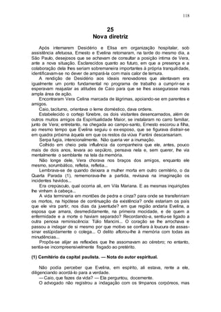 118
25
Nova diretriz
Após internarem Desidério e Elisa em organização hospitalar, sob
assistência afetuosa, Ernesto e Evelina retornaram, na tarde do mesmo dia, a
São Paulo, desejosos que se achavam de consultar a posição intima de Vera,
ante a nova situação. Esclarecidos quanto ao futuro, em que a presença e a
colaboração dela lhes seriam sobremaneira importantes à própria tranquilidade,
identificavam-se no dever de ampará-la com mais calor de ternura.
A rendição de Desidério aos ideais renovadores que alentavam era
igualmente um ponto fundamental no programa de trabalho a cumprir-se e
esperavam reajustar as atitudes de Caio para que se lhes assegurasse mais
ampla área de ação.
Encontraram Vera Celina marcada de lágrimas, apoiando-se em parentes e
amigos.
Caio, taciturno, orientava o leme doméstico, dava ordens.
Estabelecido o cortejo fúnebre, os dois visitantes desencarnados, além de
outros muitos amigos da Espiritualidade Maior, se instalaram no carro familiar,
junto de Vera; entretanto, na chegada ao campo-santo, Ernesto escorou a filha,
ao mesmo tempo que Evelina seguiu o ex-esposo, que se figurava distrair-se
em quadra próxima àquela em que os restos da viúva Fantini descansariam.
Serpa fugia, intencionalmente. Não queria ver a inumação.
Colhido em cheio pela influência da companheira que ele, antes, pouco
mais de dois anos, levara ao sepúlcro, pensava nela e, sem querer, lhe via
mentalmente o semblante na tela da memória.
Não longe dele, Vera chorava nos braços dos amigos, enquanto ele
mesmo, sorumbático, refletia, refletia...
Lembrava-se de quando deixara a mulher morta em outro cemitério, o da
Quarta Parada (1), rememorava-lhe a partida, revisava na imaginação os
incidentes havidos...
Era crepúsculo, qual ocorria ali, em Vila Mariana. E as mesmas inquirições
lhe vinham à cabeça...
A vida terminaria em montões de pedra e cinza? para onde se transfeririam
os mortos, na hipótese de continuação da existência? onde estariam os pais
que ele vira partir, nos dias da juventude? em que região andaria Evelina, a
esposa que amara, desmedidamente, na primeira mocidade, e de quem a
enfermidade e a morte o haviam separado? Recordando-a, sentiu-se ligado a
outra penosa reminiscência: Túlio Mancini... O coração se lhe arrochava e
passou a indagar de si mesmo por que motivo se confiara à loucura de assas-
sinar estüpidamente o colega... O delito aflorou-lhe à memória com todas as
minudências...
Propôs-se alijar as reflexões que lhe assomavam ao cérebro; no entanto,
sentia-se incompreensivelmente fisgado ao pretérito.
(1) Cemitério da capital paulista. — Nota do autor espiritual.
Não podia perceber que Evelina, em espírito, ali estava, rente a ele,
diligenciando acordá-lo para a verdade.
—Caio, que fazes da vida? — Ela perguntou, docemente.
O advogado não registrou a indagação com os tímpanos corpóreos, mas
 