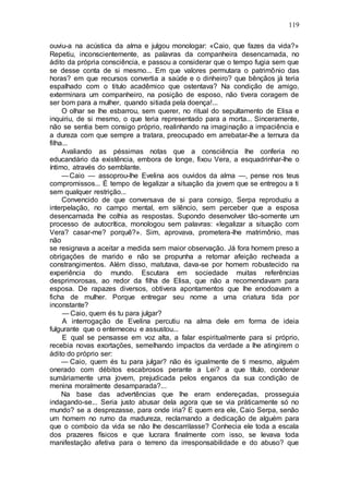 119
ouviu-a na acústica da alma e julgou monologar: «Caio, que fazes da vida?»
Repetiu, inconscientemente, as palavras da companheira desencarnada, no
ádito da própria consciência, e passou a considerar que o tempo fugia sem que
se desse conta de si mesmo... Em que valores permutara o patrimônio das
horas? em que recursos convertia a saúde e o dinheiro? que bênçãos já teria
espalhado com o titulo acadêmico que ostentava? Na condição de amigo,
exterminara um companheiro, na posição de esposo, não tivera coragem de
ser bom para a mulher, quando sitiada pela doença!...
O olhar se lhe esbarrou, sem querer, no ritual do sepultamento de Elisa e
inquiriu, de si mesmo, o que teria representado para a morta... Sinceramente,
não se sentia bem consigo próprio, realinhando na imaginação a impaciência e
a dureza com que sempre a tratara, preocupado em arrebatar-lhe a ternura da
filha...
Avaliando as péssimas notas que a consciência lhe conferia no
educandário da existência, embora de longe, fixou Vera, a esquadrinhar-lhe o
íntimo, através do semblante.
—Caio — assoprou-lhe Evelina aos ouvidos da alma —, pense nos teus
compromissos... É tempo de legalizar a situação da jovem que se entregou a ti
sem qualquer restrição...
Convencido de que conversava de si para consigo, Serpa reproduziu a
interpelação, no campo mental, em silêncio, sem perceber que a esposa
desencarnada lhe colhia as respostas. Supondo desenvolver tão-somente um
processo de autocrítica, monologou sem palavras: «legalizar a situação com
Vera? casar-me? porquê?». Sim, aprovava, prometera-lhe matrimônio, mas
não
se resignava a aceitar a medida sem maior observação. Já fora homem preso a
obrigações de marido e não se propunha a retomar afeição recheada a
constrangimentos. Além disso, matutava, dava-se por homem robustecido na
experiência do mundo. Escutara em sociedade muitas referências
desprimorosas, ao redor da filha de Elisa, que não a recomendavam para
esposa. De rapazes diversos, obtivera apontamentos que lhe enodoavam a
ficha de mulher. Porque entregar seu nome a uma criatura tida por
inconstante?
— Caio, quem és tu para julgar?
A interrogação de Evelina percutiu na alma dele em forma de ideia
fulgurante que o enterneceu e assustou...
E qual se pensasse em voz alta, a falar espiritualmente para si próprio,
recebia novas exortações, semelhando impactos da verdade a lhe atingirem o
ádito do próprio ser:
— Caio, quem és tu para julgar? não és igualmente de ti mesmo, alguém
onerado com débitos escabrosos perante a Lei? a que título, condenar
sumàriamente uma jovem, prejudicada pelos enganos da sua condição de
menina moralmente desamparada?...
Na base das advertências que lhe eram endereçadas, prosseguia
indagando-se... Seria justo abusar dela agora que se via pràticamente só no
mundo? se a desprezasse, para onde iria? E quem era ele, Caio Serpa, senão
um homem no rumo da madureza, reclamando a dedicação de alguém para
que o comboio da vida se não lhe descarrilasse? Conhecia ele toda a escala
dos prazeres físicos e que lucrara finalmente com isso, se levava toda
manifestação afetiva para o terreno da irresponsabilidade e do abuso? que
 