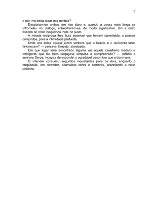 12
e não me deixa tocar nas minhas?
Desataram-se ambos em riso claro e, quando a pausa mais longa se
intrometeu no diálogo, entreolharam-se, de modo significativo. Um e outro
fixaram no rosto inequívoca nota de susto.
A mirada recíproca lhes fazia observar que haviam caminhado, a passos
compridos, para a intimidade profunda.
Onde vira antes aquela jovem senhora que a beleza e o raciocínio tanto
favoreciam? — pensava Ernesto, atordoado.
Em que lugar teria encontrado alguma vez aquele cavalheiro maduro e
inteligente que tão bem conjugava simpatia e compreensão? — refletia a
senhora Serpa, incapaz de esconder o agradável assombro que a dominava.
O intervalo consumiu segundos inquietantes para os dois, enquanto o
crepúsculo, em derredor, acumulava cores e sombras, anunciando a noite
próxima.
 