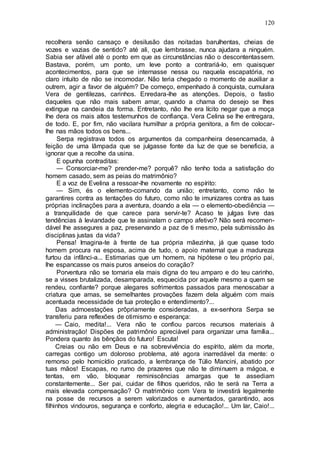 120
recolhera senão cansaço e desilusão das noitadas barulhentas, cheias de
vozes e vazias de sentido? até ali, que lembrasse, nunca ajudara a ninguém.
Sabia ser afável até o ponto em que as circunstâncias não o descontentassem.
Bastava, porém, um ponto, um leve ponto a contrariá-lo, em quaisquer
acontecimentos, para que se internasse nessa ou naquela escapatória, no
claro intuito de não se incomodar. Não teria chegado o momento de auxiliar a
outrem, agir a favor de alguém? De começo, empenhado à conquista, cumulara
Vera de gentilezas, carinhos. Enredara-lhe as atenções. Depois, o fastio
daqueles que não mais sabem amar, quando a chama do desejo se lhes
extingue na candeia da forma. Entretanto, não lhe era lícito negar que a moça
lhe dera os mais altos testemunhos de confiança. Vera Celina se lhe entregara,
de todo. E, por fim, não vacilara humilhar a própria genitora, a fim de colocar-
lhe nas mãos todos os bens...
Serpa registrava todos os argumentos da companheira desencarnada, à
feição de uma lâmpada que se julgasse fonte da luz de que se beneficia, a
ignorar que a recolhe da usina.
E opunha contraditas:
— Consorciar-me? prender-me? porquê? não tenho toda a satisfação do
homem casado, sem as peias do matrimônio?
E a voz de Evelina a ressoar-lhe novamente no espírito:
— Sim, és o elemento-comando da união; entretanto, como não te
garantires contra as tentações do futuro, como não te imunizares contra as tuas
próprias inclinações para a aventura, doando a ela — o elemento-obediência —
a tranquilidade de que carece para servir-te? Acaso te julgas livre das
tendências à leviandade que te assinalam o campo afetivo? Não será recomen-
dável lhe assegures a paz, preservando a paz de ti mesmo, pela submissão às
disciplinas justas da vida?
Pensa! Imagina-te à frente de tua própria mãezinha, já que quase todo
homem procura na esposa, acima de tudo, o apoio maternal que a madureza
furtou da infânci-a... Estimarias que um homem, na hipótese o teu próprio pai,
lhe espancasse os mais puros anseios do coração?
Porventura não se tornaria ela mais digna do teu amparo e do teu carinho,
se a visses brutalizada, desamparada, esquecida por aquele mesmo a quem se
rendeu, confiante? porque alegares sofrimentos passados para menoscabar a
criatura que amas, se semelhantes provações fazem dela alguém com mais
acentuada necessidade de tua proteção e entendimento?...
Das admoestações prôpriamente consideradas, a ex-senhora Serpa se
transferiu para reflexões de otimismo e esperança:
— Caio, medita!... Vera não te confiou parcos recursos materiais à
administração! Dispões de patrimônio apreciável para organizar uma família...
Pondera quanto às bênçãos do futuro! Escuta!
Creias ou não em Deus e na sobrevivência do espírito, além da morte,
carregas contigo um doloroso problema, até agora inarredável da mente: o
remorso pelo homicídio praticado, a lembrança de Túlio Mancini, abatido por
tuas mãos! Escapas, no rumo de prazeres que não te diminuem a mágoa, e
tentas, em vão, bloquear reminiscências amargas que te assediam
constantemente... Ser pai, cuidar de filhos queridos, não te será na Terra a
mais elevada compensação? O matrimônio com Vera te investirá legalmente
na posse de recursos a serem valorizados e aumentados, garantindo, aos
filhinhos vindouros, segurança e conforto, alegria e educação!... Um lar, Caio!...
 