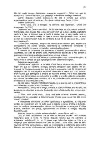 121
Um lar, onde possas descansar, renovar-te, esquecer!... Filhos em que te
revejas e o convívio de Vera, cuja presença te lembrará o refúgio maternal!...
Diante daquelas santas evocações de paz e ventura que jamais
experimentara, pela primeira vez, depois de muitos anos, Serpa chorou...
Evelina continuava:
— Sim, Caio, lava o coração na corrente das lágrimas!... Chora de
esperança, de júbilo!
Confiemos em Deus e na vida!... O Sol que hoje se põe, voltará amanhã!
Contempla estas lousas, fita os sepulcros àfrente! De todos os lados, explodem
verdura e flor, a dizerem que a morte é ilusão, que a vida triunfa, bela e
eterna!... De um outro mundo, os que te amam regozijar-se-ão com os teus
gestos de entendimento! Túlio te perdoará, Elisa há de abençoar-te!... Cora-
gem, coragem!...
O causídico, surpreso, incapaz de identificar-se visitado pelo espírito da
companheira de outros tempos, reconhecia-se sübitamente consolado e
eufórico, tangido por suave renovação, nos recônditos do ser.
À maneira de um doente que encontrara o remédio providencial e a ele se
agarrasse, na sede da própria cura, instintivamente decidiu-se a não perder o
precioso momento de exaltação construtiva em que entrara.
— Vamos!... — insistiu Evelina — concede agora, mas claramente agora, a
nossa Vera a certeza de que a protegerás num casamento digno!...
Sucedeu o inesperado.
Habitualmente agressivo e rebelde, Caio Serpa arrancou-se, humilde, do
lugar em que se plantara, avançou sempre abraçado pelo espírito da ex-
esposa, na direção do grupo em que a jovem se apoiava... Ali, de pensamento
conjugado ao da mensageira espiritual, observou a moça sob novo prisma.
Pareceu-lhe que começava a amá-la de maneira diversa. Viu-a mais cativante
na dor que demonstrava, percebeu-lhe a solidão e a sede justa de companhia.
Às súbitas, reconheceu-se também só, a requisitar-lhe mais intensivamente a
dedicação e o carinho para viver.
Já não sabia, naquele inolvidável instante, se a queria com a impertinência
de um homem ou com a ternura de um pai...
Abordando-a, tomou-lhe o braço, de leve, e comunicou-lhe, em voz alta, no
propósito de alicerçar a própria declaração com o testemunho dos amigos pre-
sentes:
— Vera, não chore mais... Você não está sozinha! Amanhã mesmo,
cogitaremos de organizar a documentação precisa para casar-nos tão breve
quanto possível!.
A interpelada lançou-lhe um olhar significativo e agradecido... E enquanto
ambos se escoravam um no outro para o retorno a casa, Evelina e Ernesto,
com os amigos desencarnados atentos às derradeiras homenagens à viúva
Fantini, entraram em prece, agradecendo ao Senhor a bênção daquela
transformação.
Mais um passo importante estava articulado para o futuro melhor...
Caio e Vera levantariam um lar com o Amparo Divino. Túlio Mancini
ressurgiria para a Terra, no tronco daquele mesmo que lhe subtraira a
existência, satisfazendo à Lei do Amor que determina sejam o ódio e a
vingança para sempre banidos da Obra de Deus!... Mais tarde, Elisa se lhes
reuniria por filha bem-amada!... Caio se reconfortaria e certamente seria outro
homem, ao ver-se continuado na posteridade feliz, sob o olhar carinhoso de
 