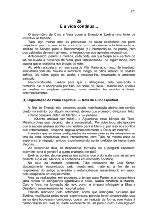 123
26
E a vida contínua...
O matrimônio de Caio e Vera trouxe a Ernesto e Evelina nova fonte de
incentivo ao trabalho.
Túlio, algo melhor ante as promessas de futura assistência por parte
daquela a quem amava tanto, concordou em matricular-se voluntàriamente no
Instituto de Serviço para a Reencarnação (1), internando-se, de pronto, num
dos gabinetes de restringimento, entregando-se aos aprestos necessários.
Antecedendo, porém, a medida, certa noite, em que Serpa se ausentara do
lar, foi levado à presença de Vera, para familiarizar-se, de algum modo, com
aquela que o receberia nos braços de mãe.
Ao vê-la na costura, em sua casa de Vila Mariana, o moço, de imediato,
simpatizou com ela. Viu-lhe o semblante meigo, os olhos serenos de criatura
sofrida, as mãos ágeis na tarefa, e respirou-lhe, encantado, o ambiente
tranquilo.
Recomendou-lhe Evelina para que a abraçasse, nela venerando a
protetora que o abençoaria por filho, em nome de Deus... Mancini não apenas
se confiou ao amplexo carinhoso, como também lhe osculou a fronte,
enternecidamente.
(1) Organização do Plano Espiritual. — Nota do autor espiritual.
A filha de Ernesto não percebeu aquela manifestação afetiva, em sentido
direto; no entanto, por alguns momentos, deixou que o cérebro divagasse, feliz.
«Como desejava obter um filhinho!...» — pensou.
— «Quanto anelava ser mãe!... » Aguardava essa bênção do Todo-
Misericordioso que, decerto, não a esqueceria!... Por outro lado, não ignorava
que o esposo ansiava acolher um herdeiro para o futuro e, por isso, nos sonhos
que entremostrava, desperta, rogava conscientemente a Deus um menino!...
À medida que as doces prefigurações da maternidade se lhe esboçavam no
imo da alma, sintonizava, mais intensamente, com Túlio, na mesma onda de
esperança e regozijo, ambos experimentando santo prelúdio de inenarráveis
alegrias...
Ao separar-se dela, às despedidas, formulou ele a pergunta esperada:
quem lhe seria o genitor? a quem chamaria por pai?
Evelina, porém, deu-se pressa em explicar que o dono da casa se achava
distante e que ele, Mancini, o conheceria em momento oportuno.
Na base da verdade prometida, Túlio renasceria de Caio Serpa,
absolutamente magnetizado pelo devotamento materno, a fim de se
reaproximar do antigo adversário e metamorfosear ressentimento em amor,
pela terapêutica do esquecimento.
Ante as realizações em processo, o tempo para Fantini e a companheira
jazia repleto de obrigações agradáveis e belas. Auxílio constante a Mancini,
Caio e Vera, na formação do novo porvir, e amparo infatigável a Elisa e
Desidério, convenientemente hospitalizados.
Ernesto, renovado pelo sofrimento, como que remoçara, enquanto que
Evelina, modificada pelas novas experiências, parecia haver amadurecido, qual
se os dois houvessem combinado operar um reajuste da forma, com vistas à
harmonização em nível de idade semelhante de um para o outro. Comungavam
 