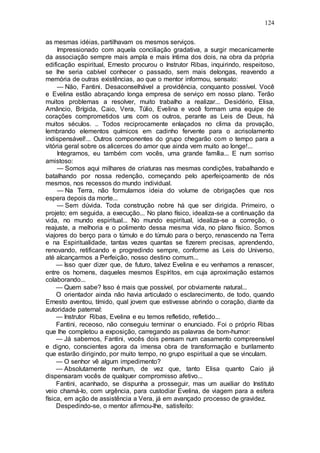 124
as mesmas idéias, partilhavam os mesmos serviços.
Impressionado com aquela conciliação gradativa, a surgir mecanicamente
da associação sempre mais ampla e mais íntima dos dois, na obra da própria
edificação espiritual, Ernesto procurou o Instrutor Ribas, inquirindo, respeitoso,
se lhe seria cabível conhecer o passado, sem mais delongas, reavendo a
memória de outras existências, ao que o mentor informou, sensato:
— Não, Fantini. Desaconselhável a providência, conquanto possível. Você
e Evelina estão abraçando longa empresa de serviço em nosso plano. Terão
muitos problemas a resolver, muito trabalho a realizar... Desidério, Elisa,
Amâncio, Brígida, Caio, Vera, Túlio, Evelina e você formam uma equipe de
corações comprometidos uns com os outros, perante as Leis de Deus, há
muitos séculos. .. Todos reciprocamente enlaçados no clima da provação,
lembrando elementos químicos em cadinho fervente para o acrisolamento
indispensável!... Outros componentes do grupo chegarão com o tempo para a
vitória geral sobre os alicerces do amor que ainda vem muito ao longe!...
Integramos, eu também com vocês, uma grande família... E num sorriso
amistoso:
— Somos aqui milhares de criaturas nas mesmas condições, trabalhando e
batalhando por nossa redenção, começando pelo aperfeiçoamento de nós
mesmos, nos recessos do mundo individual.
— Na Terra, não formulamos ideia do volume de obrigações que nos
espera depois da morte...
— Sem dúvida. Toda construção nobre há que ser dirigida. Primeiro, o
projeto; em seguida, a execução... No plano físico, idealiza-se a continuação da
vida, no mundo espiritual... No mundo espiritual, idealiza-se a correção, o
reajuste, a melhoria e o polimento dessa mesma vida, no plano físico. Somos
viajores do berço para o túmulo e do túmulo para o berço, renascendo na Terra
e na Espiritualidade, tantas vezes quantas se fizerem precisas, aprendendo,
renovando, retificando e progredindo sempre, conforme as Leis do Universo,
até alcançarmos a Perfeição, nosso destino comum...
— Isso quer dizer que, de futuro, talvez Evelina e eu venhamos a renascer,
entre os homens, daqueles mesmos Espíritos, em cuja aproximação estamos
colaborando...
— Quem sabe? Isso é mais que possível, por obviamente natural...
O orientador ainda não havia articulado o esclarecimento, de todo, quando
Ernesto aventou, tímido, qual jovem que estivesse abrindo o coração, diante da
autoridade paternal:
— Instrutor Ribas, Evelina e eu temos refletido, refletido...
Fantini, receoso, não conseguiu terminar o enunciado. Foi o próprio Ribas
que lhe completou a exposição, carregando as palavras de bom-humor:
— Já sabemos, Fantini, vocês dois pensam num casamento compreensível
e digno, conscientes agora da imensa obra de transformação e burilamento
que estarão dirigindo, por muito tempo, no grupo espiritual a que se vinculam.
— O senhor vê algum impedimento?
— Absolutamente nenhum, de vez que, tanto Elisa quanto Caio já
dispensaram vocês de qualquer compromisso afetivo...
Fantini, acanhado, se dispunha a prosseguir, mas um auxiliar do Instituto
veio chamá-lo, com urgência, para custodiar Evelina, de viagem para a esfera
física, em ação de assistência a Vera, já em avançado processo de gravidez.
Despedindo-se, o mentor afirmou-lhe, satisfeito:
 