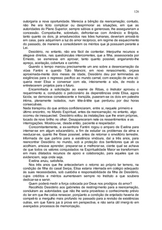 126
outorgaria a nova oportunidade. Merecia a bênção da reencarnação; contudo,
não lhe era lícito complicar ou desprimorar as situações, em que as
autoridades do Plano Superior, sempre sábias e generosas, lhe assegurariam a
concessão. Competia-lhe, sobretudo, defrontar-se com Amâncio e Brígida,
tanto quanto os dois, já amadurecidos nas lides humanas, deveriam arrostá-lo
em casa, para adquirirem a luz do amor recíproco, em regime de esquecimento
do passado, de maneira a consolidarem os méritos que já possuiam perante a
Lei.
Desidério, no entanto, não era fácil de contentar. Interpunha recursos e
alegava direitos, nas questiúnculas intercorrentes, que a filha, assessorada por
Ernesto, se esmerava em aprovar, tanto quanto possível, angariando-lhe
apreço, aceitação, cobertura e carinho.
Quando o tempo marcou precisamente um ano sobre a desencarnação da
viúva Fantini e quando Túlio Mancini, em novo renascimento, orçava
aproximada-mente dois meses de idade, Desidério deu por terminadas as
exigências para o regresso pacífico ao mundo carnal, com exceção de uma só:
queria rever Elisa e conversar com ela, inteiramente a sós, de modo a
entretecerem projetos para o futuro.
Encaminhada a solicitação ao exame de Ribas, o Instrutor aprovou o
requerimento e, conduzido o peticionário às dependências onde Elisa, agora
lúcida, se demorava convalescente e tranqüila, puseram-se os dois em palestra
íntima, plenamente isolados, num tête-â-tête que perdurou por dez horas
consecutivas.
Nada transpirou do que ambos confidenciaram, entre si, naquele primeiro e
último encontro, no Mundo Espiritual, antes da reencarnação; no entanto, algo
ocorreu de inesquecível. Desidério voltou às instalações que lhe eram próprias,
tocado de novo brilho no olhar. Desapareceram nele os ressentimentos e as
interrogações. Mostrou-se, desde então, paciente e respeitador.
Concomitantemente, a ex-senhora Fantini rogou o amparo de Evelina para
internar-se em algum educandário, a fim de estudar os problemas da alma e
reeducar-se, quanto lhe fôsse possível, antes de retomar o envoltório terrestre.
Informada de que partiria para a existência vindoura, daí a três anos, para
reencontrar Desidério no mundo, sob a proteção dos benfeitores que ali os
acolhiam, ansiava aprender, preparar-se e melhorar-se, ciente qual se achava
de que todos os valores conquistados na Espiritualidade Maior se transformam
em mais dilatados recursos de apoio e colaboração, para aqueles que os
evidenciem, seja onde seja.
Evelina anuiu, satisfeita.
Nos três anos que lhe antecederiam o retorno ao próprio lar terreno, na
condição de filha do casal Serpa, Elisa estaria internada em colégio adequado
às suas necessidades, sob custódia e responsabilidade da filha de Desidério,
cujos créditos e méritos aumentavam sempre no Instituto a que soubera
dedicar-se e servir.
Quem poderá medir a força colocada por Deus nos prodígios do amor?
Recolhido Desidério aos gabinetes de restringimento para a reencarnação,
concluíram as autoridades que não lhe seria proveitoso o conhecimento prévio
do lar em que lhe cabia renascer, porqüanto a condição de enjeitado haveria de
compeli-lo a mergulho mais profundo no passado para a revisão de existências
outras, em que fizera jus à prova em perspectiva, e não seria útil imergi-lo em
avançados processos de memorização.
 