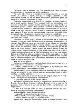 127
Felizmente, após a entrevista com Elisa, patenteava-se calmo, confiante,
aceitando todas as promessas que se lhe formulavam.
Por outro lado, Ribas e os companheiros categorizavam-lhe a volta ao
convívio de Amâncio e Brígida, sem que os antigos associados de luta
precisassem esperar por ele em futura reencarnação, por valioso ganho de
tempo, com o amparo da Providência Divina.
Situava-se, desse modo, nos serviços de introdução ao renascimento no
plano carnal, quando o Instrutor Ribas convidou Fantini e a companheira para
tomarem contacto com a senhora humilde e simples que seria para Desidério a
benemérita genitora. Competia-lhes assisti-la e auxiliá-la quanto possível, na
gravidez próxima, e orientar o encaminhamento do amigo renascido ao lar dos
Terra, já que entre as colaboradoras e obreiras do Instituto, reencarnadas nas
vizinhanças de Brígida, fora ela quem aceitara a incumbência de recebê-lo nos
braços maternais, não obstante a penúria que lhe marcava a existência.
Evelina e Fantini apanharam informes rápidos em torno daquela a quem
passariam tanto a dever.
Tratava-se de mulher jovem, esposa de um lavrador que a tuberculose
devorava, e mãe de quatro filhinhos em constrangedoras necessidades. Ela
mesma, Dona Mariana, como era conhecida, já se achava em condições
orgânicas deficitárias, sentenciada a contrair a moléstia, embora a tuberculose
não assuma, na atualidade, entre os homens, a periculosidade que se lhe
atribuía em outros tempos. Sucede, porém, que tanto o esposo quanto ela
própria estavam encerrando valioso ciclo de provas regeneradoras no mundo e
não conseguiriam sustentar-se, na frágil armadura de carne, por muito tempo.
Desidério ser-lhes-ia o rebento derradeiro, antes da desencarnação, e aos dois
amigos espirituais, erigidos ao encargo de guardiães, caberia o santo dever de
criar as circunstâncias pelas quais o recém-nato entrasse no lar do velho casal
Terra, na posição de filho adotivo.
Noite alta no plano físico...
Mariana, em desdobramento espiritual através do sono comum, penetrou a
sala em que Ribas e os amigos a esperavam.
Escoltada carinhosamente por um mensageiro, a recém-chegada não
poderia apresentar-se de maneira mais simples.
Ao defrontar-se com os benfeitores, deteve-se perante Ribas, com a lucidez
que lhe era possível, e, magnetizada talvez por aquele olhar brando e sábio,
ajoelhou e pediu-lhe a bênção.
O mentor, recalcando a emoção de que fora tangido, afagou-lhe a fronte,
rogou a Jesus para que a protegesse e recomendou:
— Levante-se, Mariana, temos algo a conversar...
Ao vê-la convenientemente sentada, o orientador apresentou-lhe Evelina e
Ernesto, demorando-se, todavia, a salientar Evelina, a fim de que ela lhe
guardasse mais vivamente a figura na tela da memória, quando tornasse ao
corpo denso:
— Esta é a irmã que velará por você, na próxima gravidez. Por favor,
Mariana, esforce-se para retê-la na lembrança!...
A interpelada fitou-a com simpatia e implorou:
— Anjo de Deus, compadecei-vos de mim!...
A filha de Brígida, emocionada, retificou, de olhos úmidos:
— Mariana, não sou um anjo, sou apenas sua irmã.
A jovem mãe, cujo corpo descansava no mundo de matéria grosseira, como
 