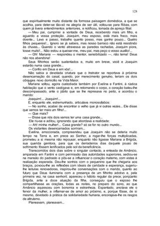 128
que espiritualmente muito distante da formosa paisagem doméstica, a que se
acolhia, para deter-se tão-só na alegria de ser útil, voltou-se para Ribas, com
quem já tivera entendimentos anteriores, e notificou, tomada de apreço filial:
— Meu pai, cumprirei a vontade de Deus, recebendo mais um filho, e
aguardo a vossa proteção. Joaquim, meu esposo, está mais fraco, mais
doente... Lavo e passo, trabalho quanto posso, mas ganho pouco... Quatro
filhos pequenos!... Ignoro se já sabeis, mas nosso barraco não está resistindo
às chuvas... Quando o vento atravessa as paredes rachadas, Joaquim piora,
tosse muito!... Não estou a queixar-me, meu pai, mas peço o vosso auxílio!...
— Oh! Mariana — respondeu o mentor, sensibilizado —, não tema! Deus
não nos abandona!
Seus filhinhos serão sustentados e, muito em breve, você e Joaquim
estarão numa casa grande...
— Confio em Deus e em vós!...
Não sabia a devotada criatura que o Instrutor se reportava à próxima
desencarnação do casal, quando, por merecimento genuíno, teriam os dois
cônjuges novo domicílio na Vida Maior.
Mariana voltou, agora custodiada também por Evelina e Fantini, à rústica
habitação que o vento castigava e, em retomando o corpo, o coração bateu-lhe
descompassado, ante o júbilo que se lhe represava no peito, e acordou o
marido:
Joaquim!... Joaquim!...
E, enquanto ele, estremunhado, articulava monossílabos:
— No sonho, acabei de encontrar o velho que já vi outras vezes... Ele disse
que vamos ter mais um filho!...
— Que mais?
— Disse que nós dois vamos ter uma casa grande...
Ele riu-se e aditou, ignorando que abordava a realidade:
— Ah! minha mulher!... Casa grande? só se for no outro mundo...
Os visitantes desencarnados sorriram...
Evelina, emocionada, compreendeu que Joaquim não se deteria muito
tempo na Terra e, em prece ao Senhor, a rogar-lhe forças multiplicadas,
prometeu a si mesma não repousar, enquanto não ligasse Mariana a Brígida,
sua querida genitora, para que os derradeiros dias daquele pouso de
sofrimento fôssem lenificados pelo sol da beneficência.
Transcorridos dois dias sobre o singular contacto, a enteada de Amâncio,
amparada em Fantini e com permissão das autoridades superiores, sediou-se
na mansão do padrasto e pôs-se a influenciar o coração materno, com vistas à
realização esperada. Deu-lhe sonhos com o pequenino que lhe chegaria aos
braços, povoou-lhe as reflexões com ideais de caridade e esperança, sugeriu-
lhe leituras renovadoras, inspirou-lhe conversações com o marido, quanto ao
futuro que Deus iluminaria com a presença de um filhinho adotivo e, pela
primeira vez, na casa senhoril, apareceu o hábito regular da prece, porqüanto
Brígida, ante a doce atuação da filha, conseguiu que o esposo lhe
compartilhasse as orações, todas as noites, no preparo do sono, ao que
Amâncio aquiesceu com bonomia e estranheza. Espantado, anotava ele o
fervor da mulher, a inflamar-se de amor ao próximo, e, porque fôsse, de si
mesmo, devotado à prática da solidariedade humana, encorajava-lhe os rasgos
de altruísmo.
Planeavam, planeavam...
 