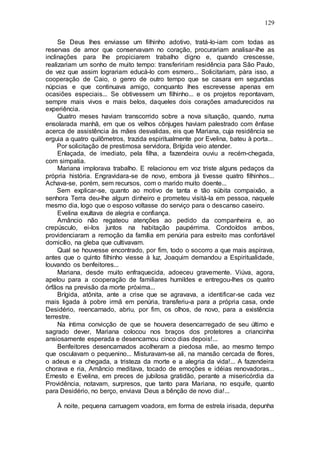 129
Se Deus lhes enviasse um filhinho adotivo, tratá-lo-iam com todas as
reservas de amor que conservavam no coração, procurariam analisar-lhe as
inclinações para lhe propiciarem trabalho digno e, quando crescesse,
realizariam um sonho de muito tempo: transfeririam residência para São Paulo,
de vez que assim lograriam educá-lo com esmero... Solicitariam, pàra isso, a
cooperação de Caio, o genro de outro tempo que se casara em segundas
núpcias e que continuava amigo, conquanto lhes escrevesse apenas em
ocasiões especiais... Se obtivessem um filhinho... e os projetos repontavam,
sempre mais vivos e mais belos, daqueles dois corações amadurecidos na
experiência.
Quatro meses haviam transcorrido sobre a nova situação, quando, numa
ensolarada manhã, em que os velhos cônjuges haviam palestrado com ênfase
acerca de assistência às mães desvalidas, eis que Mariana, cuja residência se
erguia a quatro quilômetros, trazida espiritualmente por Evelina, bateu à porta...
Por solicitação de prestimosa servidora, Brígida veio atender.
Enlaçada, de imediato, pela filha, a fazendeira ouviu a recém-chegada,
com simpatia.
Mariana implorava trabalho. E relacionou em voz triste alguns pedaços da
própria história. Engravidara-se de novo, embora já tivesse quatro filhinhos...
Achava-se, porém, sem recursos, com o marido muito doente...
Sem explicar-se, quanto ao motivo de tanta e tão súbita compaixão, a
senhora Terra deu-lhe algum dinheiro e prometeu visitá-la em pessoa, naquele
mesmo dia, logo que o esposo voltasse do serviço para o descanso caseiro.
Evelina exultava de alegria e confiança.
Amâncio não regateou atenções ao pedido da companheira e, ao
crepúsculo, ei-los juntos na habitação paupérrima. Condoídos ambos,
providenciaram a remoção da família em penúria para estreito mas confortável
domicílio, na gleba que cultivavam.
Qual se houvesse encontrado, por fim, todo o socorro a que mais aspirava,
antes que o quinto filhinho viesse à luz, Joaquim demandou a Espiritualidade,
louvando os benfeitores...
Mariana, desde muito enfraquecida, adoeceu gravemente. Viúva, agora,
apelou para a cooperação de familiares humildes e entregou-lhes os quatro
órfãos na previsão da morte próxima...
Brígida, atônita, ante a crise que se agravava, a identificar-se cada vez
mais ligada à pobre irmã em penúria, transferiu-a para a própria casa, onde
Desidério, reencarnado, abriu, por fim, os olhos, de novo, para a existência
terrestre.
Na íntima convicção de que se houvera desencarregado de seu último e
sagrado dever, Mariana colocou nos braços dos protetores a criancinha
ansiosamente esperada e desencarnou cinco dias depois!...
Benfeitores desencarnados acolheram a piedosa mãe, ao mesmo tempo
que osculavam o pequenino... Misturavam-se ali, na mansão cercada de flores,
o adeus e a chegada, a tristeza da morte e a alegria da vida!... A fazendeira
chorava e ria, Amâncio meditava, tocado de emoções e idéias renovadoras...
Ernesto e Evelina, em preces de jubilosa gratidão, perante a misericórdia da
Providência, notavam, surpresos, que tanto para Mariana, no esquife, quanto
para Desidério, no berço, enviava Deus a bênção de novo dia!...
À noite, pequena carruagem voadora, em forma de estrela irisada, depunha
 