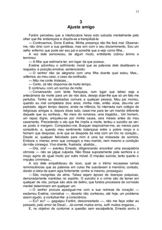 13
3
Ajuste amigo
Fantini percebeu que a interlocutora havia sido sulcada mentalmente pelo
olhar que lhe endereçara e dispôs-se a tranqüilizá-la:
— Continuemos, Dona Evelina. Minha presença não lhe fará mal. Observe-
me, não direi com a sua gentileza, mas sim com o seu discernimento. Sou um
velho enfermo que pode ser seu pai e acredite que a vejo como filha...
A voz dele esmoreceu, de algum modo, entretanto cobrou ânimo e
terminou:
— A filha que estimaria ter, em lugar da que possuo.
Evelina adivinhou o sofrimento moral que as palavras dele destilavam e
reajustou a posição emotiva, sentenciando:
— O senhor não se alegraria com uma filha doente qual estou. Mas...
voltemos ao meu caso, o caso da confissão.
— Não me conte tristezas...
— Certo. Já não dispomos de muito tempo.
E continuou com um sorriso de mofa:
— Conversando com tanta franqueza, num lugar que talvez seja a
antecâmara da morte para um de nós dois, desejo dizer-lhe que só um fato me
perturba. Tenho as desilusões comuns a qualquer pessoa. Meu pai morreu,
quando eu mal completara dois anos; minha mãe, então viúva, deu-me um
padrasto, algum tempo depois; ainda na infância, fui internada num colégio de
religiosas amigas e, depois disso tudo, casei-me para ter um marido diferente
daquele que eu sonhava... No meio do romance, uma tragédia... Um homem,
um rapaz digno, aniquilou-se por minha causa, seis meses antes do meu
casamento. Precedendo o ato que lhe impôs a morte, tentou o suicídio ao ver-
se posto à margem. Compadeci-me. Busquei reaproximar-me, ao menos para
consolá-lo, e, quando meu sentimento balançava entre o pobre moço e o
homem que desposei, ei-lo que se despede da vida com um tiro no coração...
Desde aí, qualquer felicidade para mim é uma luz misturada de sombra.
Embora o imenso amor que consagro a meu marido, nem mesmo a condição
de mãe consegui. Vivo doente, frustrada, abatida...
— Ora, ora! — aventou Ernesto, diligenciando encontrar uma escapatória
otimista — não se julgue culpada. Não fôsse supostamente pela senhora e o
moço agiria de igual modo por outro móvel. O impulso suicida, tanto quanto o
impulso criminoso...
A voz dele empalideceu de novo, qual se o íntimo recusasse certas
reminiscências que as palavras em curso lhe suscitavam à memória; contudo,
dando a ideia de quem agia fortemente contra si mesmo, prosseguiu:
— São incógnitas da alma. Talvez sejam ápices de doenças psíquicas,
demoradamente mantidas no espírito. O suicídio e o crime são de temer em
qualquer de nós, porque são atos de delírio, que fundos processos de corrosão
mental determinam em qualquer um.
— O senhor procura apaziguar-me com a sua nobreza de coração —
exclamou Evelina, cismativa —, decerto não conheceu, até hoje, um problema
assim agudo, a conturbar-lhe a consciência.
— Eu? eu? — gaguejou Fantini, desconcertado —, não me faça voltar ao
passado, pelo amor de Deus!... Já cometi muitos erros, sofri muitos enganos...
E, no objetivo de contornar a questão sem escalpelá-la, Ernesto sorriu à
 