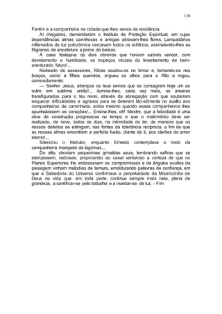 130
Fantini e a companheira na cidade que lhes servia de residência.
Aí chegados, demandaram o Instituto de Proteção Espiritual, em cujas
dependências almas carinhosas e amigas atiravam-lhes flores. Lampadários
inflamados de luz policrômica cercavam todos os edifícios, assinalando-lhes as
filigranas de arquitetura a jorros de beleza.
A casa festejava os dois obreiros que haviam sabido vencer, com
devotamento e humildade, os tropeços iniciais do levantamento de bem-
aventurado futuro!...
Rodeado de assessores, Ribas saudou-os no limiar e, tomando-os nos
braços, como a filhos queridos, ergueu os olhos para o Alto e rogou,
comovidamente:
— Senhor Jesus, abençoa os teus servos que se consagram hoje um ao
outro em sublime união!... ilumina-lhes, cada vez mais, os anseios
transfigurados para o teu reino, através da abnegação com que souberam
esquecer dificuldades e agravos para se deterem tão-sômente no auxílio aos
companheiros de caminhada, ainda mesmo quando esses companheiros lhes
apunhalassem os corações!... Ensina-lhes, oh! Mestre, que a felicidade é uma
obra de construção progressiva no tempo e que o matrimônio deve ser
realizado, de novo, todos os dias, na intimidade do lar, de maneira que os
nossos defeitos se extingam, nas fontes da tolerância recíproca, a fim de que
as nossas almas encontrem a perfeita fusão, diante de ti, aos clarões do amor
eterno!...
Silenciou o Instrutor, enquanto Ernesto contemplava o rosto da
companheira marejado de lágrimas...
Do alto, choviam pequeninas grinaldas azuis, lembrando safiras que se
eterizassem, radiosas, propiciando ao casal venturoso a certeza de que os
Planos Superiores lhe endossavam os compromissos e de ângulos ocultos da
paisagem vinham melodias de ternura, emoldurando palavras de confiança, em
que a Sabedoria do Universo confirmava a perpetuidade da Misericórdia de
Deus na vida que, em toda parte, continua sempre mais bela, plena de
grandeza, a santificar-se pelo trabalho e a inundar-se de luz. - Fim
 