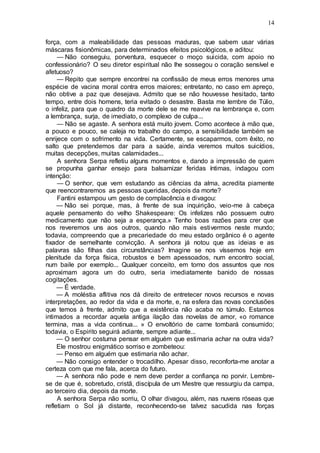 14
força, com a maleabilidade das pessoas maduras, que sabem usar várias
máscaras fisionômicas, para determinados efeitos psicológicos, e aditou:
— Não conseguiu, porventura, esquecer o moço suicida, com apoio no
confessionário? O seu diretor espiritual não lhe sossegou o coração sensível e
afetuoso?
— Repito que sempre encontrei na confissão de meus erros menores uma
espécie de vacina moral contra erros maiores; entretanto, no caso em apreço,
não obtive a paz que desejava. Admito que se não houvesse hesitado, tanto
tempo, entre dois homens, teria evitado o desastre. Basta me lembre de Túlio,
o infeliz, para que o quadro da morte dele se me reavive na lembrança e, com
a lembrança, surja, de imediato, o complexo de culpa...
— Não se agaste. A senhora está muito jovem. Como acontece à mão que,
a pouco e pouco, se caleja no trabalho do campo, a sensibilidade também se
enrijece com o sofrimento na vida. Certamente, se escaparmos, com êxito, no
salto que pretendemos dar para a saúde, ainda veremos muitos suicídios,
muitas decepções, muitas calamidades...
A senhora Serpa refletiu alguns momentos e, dando a impressão de quem
se propunha ganhar ensejo para balsamizar feridas íntimas, indagou com
intenção:
— O senhor, que vem estudando as ciências da alma, acredita piamente
que reencontraremos as pessoas queridas, depois da morte?
Fantini estampou um gesto de complacência e divagou:
— Não sei porque, mas, à frente de sua inquirição, veio-me à cabeça
aquele pensamento do velho Shakespeare: Os infelizes não possuem outro
medicamento que não seja a esperança.» Tenho boas razões para crer que
nos reveremos uns aos outros, quando não mais estivermos neste mundo;
todavia, compreendo que a precariedade do meu estado orgânico é o agente
fixador de semelhante convicção. A senhora já notou que as ideias e as
palavras são filhas das circunstâncias? Imagine se nos víssemos hoje em
plenitude da força física, robustos e bem apessoados, num encontro social,
num baile por exemplo... Qualquer conceito, em torno dos assuntos que nos
aproximam agora um do outro, seria imediatamente banido de nossas
cogitações.
— É verdade.
— A moléstia aflitiva nos dá direito de entretecer novos recursos e novas
interpretações, ao redor da vida e da morte, e, na esfera das novas conclusões
que temos à frente, admito que a existência não acaba no túmulo. Estamos
intimados a recordar aquela antiga ilação das novelas de amor, «o romance
termina, mas a vida continua... » O envoltório de carne tombará consumido;
todavia, o Espirito seguirá adiante, sempre adiante...
— O senhor costuma pensar em alguém que estimaria achar na outra vida?
Ele mostrou enigmático sorriso e zombeteou:
— Penso em alguém que estimaria não achar.
— Não consigo entender o trocadilho. Apesar disso, reconforta-me anotar a
certeza com que me fala, acerca do futuro.
— A senhora não pode e nem deve perder a confiança no porvir. Lembre-
se de que é, sobretudo, cristã, discípula de um Mestre que ressurgiu da campa,
ao terceiro dia, depois da morte.
A senhora Serpa não sorriu, O olhar divagou, além, nas nuvens róseas que
refletiam o Sol já distante, reconhecendo-se talvez sacudida nas forças
 