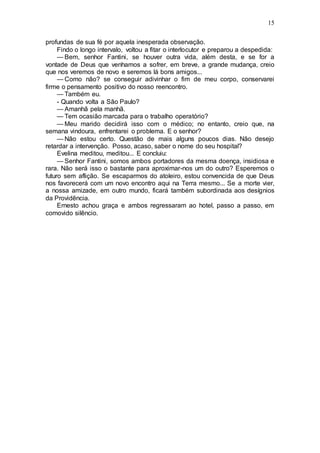 15
profundas de sua fé por aquela inesperada observação.
Findo o longo intervalo, voltou a fitar o interlocutor e preparou a despedida:
— Bem, senhor Fantini, se houver outra vida, além desta, e se for a
vontade de Deus que venhamos a sofrer, em breve, a grande mudança, creio
que nos veremos de novo e seremos lá bons amigos...
— Como não? se conseguir adivinhar o fim de meu corpo, conservarei
firme o pensamento positivo do nosso reencontro.
— Também eu.
- Quando volta a São Paulo?
— Amanhã pela manhã.
— Tem ocasião marcada para o trabalho operatório?
— Meu marido decidirá isso com o médico; no entanto, creio que, na
semana vindoura, enfrentarei o problema. E o senhor?
— Não estou certo. Questão de mais alguns poucos dias. Não desejo
retardar a intervenção. Posso, acaso, saber o nome do seu hospital?
Evelina meditou, meditou... E concluiu:
— Senhor Fantini, somos ambos portadores da mesma doença, insidiosa e
rara. Não será isso o bastante para aproximar-nos um do outro? Esperemos o
futuro sem aflição. Se escaparmos do atoleiro, estou convencida de que Deus
nos favorecerá com um novo encontro aqui na Terra mesmo... Se a morte vier,
a nossa amizade, em outro mundo, ficará também subordinada aos desígnios
da Providência.
Ernesto achou graça e ambos regressaram ao hotel, passo a passo, em
comovido silêncio.
 