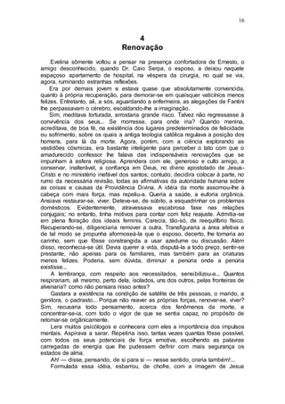 16
4
Renovação
Evelina sômente voltou a pensar na presença confortadora de Ernesto, o
amigo desconhecido, quando Dr. Caio Serpa, o esposo, a deixou naquele
espaçoso apartamento de hospital, na véspera da cirurgia, no qual se via,
agora, ruminando estranhas reflexões.
Era por demais jovem e estava quase que absolutamente convencida,
quanto à própria recuperação, para demorar-se em quaisquer vaticínios menos
felizes. Entretanto, ali, a sós, aguardando a enfermeira, as alegações de Fantini
lhe perpassavam o cérebro, escaldando-lhe a imaginação.
Sim, meditava torturada, arrostaria grande risco. Talvez não regressasse à
convivência dos seus... Se morresse, para onde iria? Quando menina,
acreditava, de boa fé, na existência dos lugares predeterminados de felicidade
ou sofrimento, sobre os quais a antiga teologia católica regulava a posição dos
homens, para lá da morte. Agora, porém, com a ciência explorando as
vastidões cósmicas, era bastante inteligente para perceber o tato com que o
amadurecido confessor lhe falava das indispensáveis renovações que se
impunham à esfera religiosa. Aprendera com ele, generoso e culto amigo, a
conservar, inalterável, a confiança em Deus, no divino apostolado de Jesus-
Cristo e no ministério inefável dos santos; contudo, decidira colocar à parte, no
rumo da necessária revisão, todas as afirmativas da autoridade humana sobre
as coisas e causas da Providência Divina. A idéia da morte assomou-lhe à
cabeça com mais força, mas repeliu-a. Queria a saúde, a euforia orgânica.
Ansiava restaurar-se, viver. Deteve-se, de súbito, a esquadrinhar os problemas
domésticos. Evidentemente, atravessava escabrosa fase nas relações
conjugais; no entanto, tinha motivos para contar com feliz reajuste. Admitia-se
em plena floração dos ideais feminis. Carecia, tão-só, de reequilíbrio físico.
Recuperando-se, diligenciaria remover a outra. Transfiguraria a área afetiva e
de tal modo se propunha aformoseà-la que o esposo, decerto, lhe tornaria ao
carinho, sem que fôsse constrangida a usar azedume ou discussão. Além
disso, reconhecia-se útil. Devia querer a vida, disputá-la a todo preço, sentir-se
prestante, não apenas para os familiares, mas também para as criaturas
menos felizes. Poderia, sem dúvida, diminuir a penúria onde a penúria
existisse...
A lembrança, com respeito aos necessitados, sensibilizou-a... Quantos
respirariam, ali mesmo, perto dela, isolados, uns dos outros, pelas fronteiras de
alvenaria? como não pensara nisso antes?
Gastara a existência na condição de satélite de três pessoas, o marido, a
genitora, o padrasto... Porque não reaver as próprias forças, renovar-se, viver?
Sim, recusaria todo pensamento, acerca dos fenômenos da morte, e
concentrar-se-ia, com todo o vigor de que se sentia capaz, no propósito de
retomar-se orgânicamente.
Lera muitos psicólogos e conhecera com eles a importância dos impulsos
mentais. Aspirava a sarar. Repetiria isso, tantas vezes quantas fôsse possível,
com todos os seus potenciais de força emotiva, escolhendo as palavras
carregadas de energia que lhe pudessem definir com mais segurança os
estados de alma.
Ah! — disse, pensando, de si para si — nesse sentido, oraria também!...
Formulada essa idéia, esbarrou, de chofre, com a imagem de Jesus
 