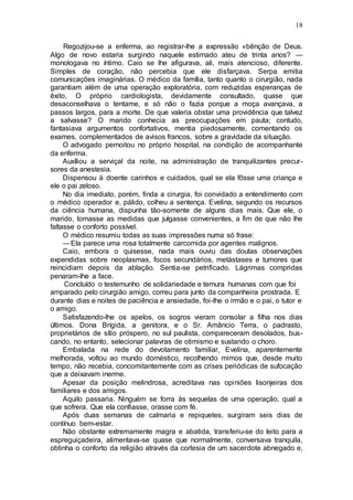 18
Regozijou-se a enferma, ao registrar-lhe a expressão «bênção de Deus.
Algo de novo estaria surgindo naquele estimado ateu de trinta anos? —
monologava no íntimo. Caio se lhe afigurava, ali, mais atencioso, diferente.
Simples de coração, não percebia que ele disfarçava. Serpa emitia
comunicações imaginárias. O médico da família, tanto quanto o cirurgião, nada
garantiam além de uma operação exploratória, com reduzidas esperanças de
êxito, O próprio cardiologista, devidamente consultado, quase que
desaconselhava o tentame, e só não o fazia porque a moça avançava, a
passos largos, para a morte. De que valeria obstar uma providência que talvez
a salvasse? O marido conhecia as preocupações em pauta; contudo,
fantasiava argumentos confortativos, mentia piedosamente, comentando os
exames, complementados de avisos francos, sobre a gravidade da situação.
O advogado pernoitou no próprio hospital, na condição de acompanhante
da enferma.
Auxíliou a serviçal da noite, na administração de tranquilizantes precur-
sores da anestesia.
Dispensou à doente carinhos e cuidados, qual se ela fôsse uma criança e
ele o pai zeloso.
No dia imediato, porém, finda a cirurgia, foi convidado a entendimento com
o médico operador e, pálido, colheu a sentença. Evelina, segundo os recursos
da ciência humana, dispunha tão-somente de alguns dias mais. Que ele, o
marido, tomasse as medidas que julgasse convenientes, a fim de que não lhe
faltasse o conforto possível.
O médico resumiu todas as suas impressões numa só frase:
—Ela parece uma rosa totalmente carcomida por agentes malignos.
Caio, embora o quisesse, nada mais ouviu das doutas observações
expendidas sobre neoplasmas, focos secundários, metástases e tumores que
reincidiam depois da ablação. Sentia-se petrificado. Lágrimas compridas
penaram-lhe a face.
Concluído o testemunho de solidariedade e ternura humanas com que foi
amparado pelo cirurgião amigo, correu para junto da companheira prostrada. E
durante dias e noites de paciência e ansiedade, foi-lhe o irmão e o pai, o tutor e
o amigo.
Satisfazendo-lhe os apelos, os sogros vieram consolar a filha nos dias
últimos. Dona Brígida, a genitora, e o Sr. Amâncio Terra, o padrasto,
proprietários de sítio próspero, no sul paulista, compareceram desolados, bus-
cando, no entanto, selecionar palavras de otimismo e sustando o choro.
Embalada na rede do devotamento familiar, Evelina, aparentemente
melhorada, voltou ao mundo doméstico, recolhendo mimos que, desde muito
tempo, não recebia, concomitantemente com as crises periódicas de sufocação
que a deixavam inerme.
Apesar da posição melindrosa, acreditava nas opiniões lisonjeiras dos
familiares e dos amigos.
Aquilo passaria. Ninguém se forra às sequelas de uma operação, qual a
que sofrera. Que ela confiasse, orasse com fé.
Após duas semanas de calmaria e repiquetes, surgiram seis dias de
contínuo bem-estar.
Não obstante extremamente magra e abatida, transferiu-se do leito para a
espreguiçadeira, alimentava-se quase que normalmente, conversava tranquila,
obtinha o conforto da religião através da cortesia de um sacerdote abnegado e,
 