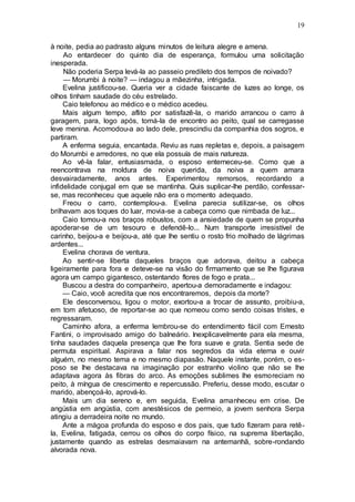 19
à noite, pedia ao padrasto alguns minutos de leitura alegre e amena.
Ao entardecer do quinto dia de esperança, formulou uma solicitação
inesperada.
Não poderia Serpa levá-la ao passeio predileto dos tempos de noivado?
— Morumbi à noite? — indagou a mãezinha, intrigada.
Evelina justificou-se. Queria ver a cidade faiscante de luzes ao longe, os
olhos tinham saudade do céu estrelado.
Caio telefonou ao médico e o médico acedeu.
Mais algum tempo, aflito por satisfazê-la, o marido arrancou o carro à
garagem, para, logo após, tomá-la de encontro ao peito, qual se carregasse
leve menina. Acomodou-a ao lado dele, prescindiu da companhia dos sogros, e
partiram.
A enferma seguia, encantada. Reviu as ruas repletas e, depois, a paisagem
do Morumbi e arredores, no que ela possuía de mais natureza.
Ao vê-la falar, entusiasmada, o esposo enterneceu-se. Como que a
reencontrava na moldura de noiva querida, da noiva a quem amara
desvairadamente, anos antes. Experimentou remorsos, recordando a
infidelidade conjugal em que se mantinha. Quis suplicar-lhe perdão, confessar-
se, mas reconheceu que aquele não era o momento adequado.
Freou o carro, contemplou-a. Evelina parecia sutilizar-se, os olhos
brilhavam aos toques do luar, movia-se a cabeça como que nimbada de luz...
Caio tomou-a nos braços robustos, com a ansiedade de quem se propunha
apoderar-se de um tesouro e defendê-lo... Num transporte irresistível de
carinho, beijou-a e beijou-a, até que lhe sentiu o rosto frio molhado de lágrimas
ardentes...
Evelina chorava de ventura.
Ao sentir-se liberta daqueles braços que adorava, deitou a cabeça
ligeiramente para fora e deteve-se na visão do firmamento que se lhe figurava
agora um campo gigantesco, ostentando flores de fogo e prata...
Buscou a destra do companheiro, apertou-a demoradamente e indagou:
— Caio, você acredita que nos encontraremos, depois da morte?
Ele desconversou, ligou o motor, exortou-a a trocar de assunto, proibiu-a,
em tom afetuoso, de reportar-se ao que nomeou como sendo coisas tristes, e
regressaram.
Caminho afora, a enferma lembrou-se do entendimento fácil com Ernesto
Fantini, o improvisado amigo do balneário. Inexplicavelmente para ela mesma,
tinha saudades daquela presença que lhe fora suave e grata. Sentia sede de
permuta espiritual. Aspirava a falar nos segredos da vida eterna e ouvir
alguém, no mesmo tema e no mesmo diapasão. Naquele instante, porém, o es-
poso se lhe destacava na imaginação por estranho violino que não se lhe
adaptava agora às fibras do arco. As emoções sublimes lhe esmoreciam no
peito, à míngua de crescimento e repercussão. Preferiu, desse modo, escutar o
marido, abençoá-lo, aprová-lo.
Mais um dia sereno e, em seguida, Evelina amanheceu em crise. De
angústia em angústia, com anestésicos de permeio, a jovem senhora Serpa
atingiu a derradeira noite no mundo.
Ante a mágoa profunda do esposo e dos pais, que tudo fizeram para retê-
la, Evelina, fatigada, cerrou os olhos do corpo físico, na suprema libertação,
justamente quando as estrelas desmaiavam na antemanhã, sobre-rondando
alvorada nova.
 