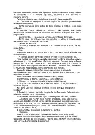 21
buscou a campainha, rente a ela. Apertou o botão de chamada e uma senhora
de semblante doce e atraente apareceu, saudando-a com palavras de
irradiante carinho.
Evelina aceitou com naturalidade a cooperação da desconhecida.
— Enfermeira — falou para a recém-chegada —, posso rogar-lhe o favor
de chamar meu marido?
—Tenho instruções para, antes de tudo, informar o médico sobre suas
melhoras.
A senhora Serpa concordou, afirmando, no entanto, que sentia
necessidade de reencontrar os familiares, de maneira a repartir com eles o
próprio júbilo.
—Compreendo... — redarguiu a serviçal, com inflexão de ternura.
—Tenho sede de entender-me com alguém — aditou a convalescente,
animada —, como se chama a senhora?
—Chame-me Irmã Isa.
—Decerto, a senhora me conhece. Sou Evelina Serpa e devo ter aqui
minha ficha...
—Sim.
—Irmã Isa, que me sucedeu? Estou bem, mas num estado estranho que
não sei definir...
—A senhora passou por longa cirurgia, precisa descansar, refazer-se...
Para Evelina, em verdade, nada havia de surpreendente naquelas palavras
articuladas em tom significativo. Sabia-se operada. Passara pela dolorosa
ablação de um tumor. Estivera em casa, melhorara tanto que obtivera um
passeio com o marido pelas estradas do Morumbi. Apesar de tudo, reconhecia-
se novamente hospitalizada, sem poder ajuizar dos motivos.
Enquanto alinhava indagações mudas, não viu que a atendente
pressionava um ponto cinza, em determinado recanto, comunicando-se com o
médico de plantão.
Em dois minutos, um homem de branco entrou, calmo.
Cumprimentou a doente, examinou-a, sorriu satisfeito.
— Doutor... — começou dizendo, ansiosa por justificar-se.
E pediu informes. Desejava saber como e quando conseguiria rever o
esposo e os pais.
Não seria justo dar aos seus a notícia do êxito com que o hospital a
brindava?
O facultativo ouviu-a, paciente, e rogou-lhe conformidade. Retornaria aos
parentes, mas precisava reajustar-se.
Gesticulando carinhosamente, qual se sossegasse uma filha, aclarou:
— A senhora está melhor, muito melhor; entretanto, ainda sob rigorosa
assistência de ordem mental. Em se ligando a quaisquer agentes suscetíveis
de induzi-la a recordações muito ativas da moléstia que sofreu, é provável que
todos os sintomas reapareçam. Pense nisso. Não lhe convém, por agora,
recolocar-se entre os seus.
E com um olhar ainda mais compreensivo, ajuntou:
— Coopere...
Evelina ouviu a observação, de olhos lacrimosos, mas resignou-se.
Afinal, concluiu intimamente, devia ser reconhecida aos que lhe haviam
granjeado a bênção da nova situação. Não lhe cabia interferir em providências,
cujo significado era incapaz de apreender.
 