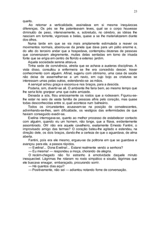 23
quarto.
Ao retomar a verticalidade, assinalava em si mesma inequívocas
diferenças. Os pés se lhe patenteavam leves, qual se o corpo houvesse
diminuído de peso, intensivamente, e, sobretudo, no cérebro, as idéias lhe
nasciam em torrente, vigorosas e belas, quase a se lhe materializarem diante
dos olhos.
Numa tarde em que se via mais amplamente estimulada a reaver os
movimentos normais, abeirou-se da janela que dava para um pátio enorme e,
do alto do terceiro andar que a hospedava, contemplou dezenas de pessoas
que conversavam alegremente, muitas delas sentadas em torno de irisada
fonte que se erigia em centro de florido e extenso jardim.
Aquela sociedade serena atraiu-a.
Tinha sede de convivência, atreita que se achava a austeras disciplinas. A
vista disso, consultou a enfermeira se lhe era concedido descer, travar
conhecimento com alguém. Afinal, sugeriu com otimismo, uma casa de saúde
não deixa de assemelhar-se a um navio, em cujo bojo as criaturas se
interessam umas pelas outras, estendendo-se as mãos.
A serviçal achou graça e escorou-a nos braços, para a descida.
Poderia, sim, divertir-se ali. O ambiente lhe faria bem, ao mesmo tempo que
lhe seria lícito granjear uma que outra amizade.
Deixada a sós, fitou ansiosamente os rostos que a rodeavam. Figurou-se-
lhe estar no seio de vasta família de pessoas afins pelo coração, mas quase
todas desconhecidas entre si, qual acontece num balneário.
Todos os circunstantes acusavam-se na posição de convalescentes,
adivinhando-se-lhes, sem dificuldade, os vestígios das enfermidades de que
haviam conseguido evadir-se.
Evelina interrogava-se, quanto ao melhor processo de estabelecer contacto
com alguém, quando viu um homem, não longe, que a fitava, evidentemente
assombrado. Oh! não era aquele cavalheiro, exatamente Ernesto Fantini, o
improvisado amigo das termas? O coração bateu-lhe agitado e estendeu, na
direção dele, os dois braços, dando-lhe a certeza de que o aguardava, de alma
aberta.
Fantini, pois era ele mesmo, ergueu-se da poltrona em que se guardava e
avançou para ela, a passos rápidos.
— Evelina!... Dona Evelina!... Estarei realmente vendo a senhora?
— Eu mesma! — respondeu a moça, chorando de alegria.
O recém-chegado não foi estranho à emotividade daquele minuto
inesquecível. Lágrimas lhe rolaram no rosto simpático e sisudo, lágrimas que
ele buscava enxugar, embaraçado, procurando sorrir.
— Há quantos dias aqui?
— Positivamente, não sei — adiantou notando fome de conversação.
 