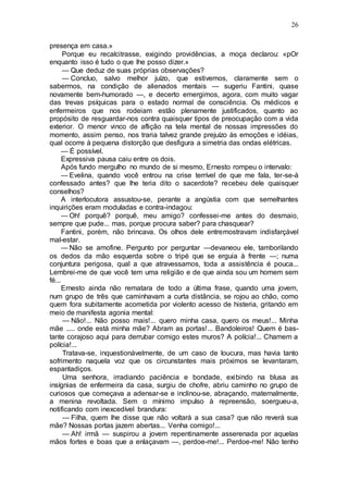 26
presença em casa.»
Porque eu recalcitrasse, exigindo providências, a moça declarou: «pOr
enquanto isso é tudo o que lhe posso dizer.»
— Que deduz de suas próprias observações?
— Concluo, salvo melhor juízo, que estivemos, claramente sem o
sabermos, na condição de alienados mentais — sugeriu Fantini, quase
novamente bem-humorado —, e decerto emergimos, agora, com muito vagar
das trevas psíquicas para o estado normal de consciência. Os médicos e
enfermeiros que nos rodeiam estão plenamente justificados, quanto ao
propósito de resguardar-nos contra quaisquer tipos de preocupação com a vida
exterior. O menor vinco de aflição na tela mental de nossas impressões do
momento, assim penso, nos traria talvez grande prejuízo às emoções e idéias,
qual ocorre à pequena distorção que desfigura a simetria das ondas elétricas.
— É possível.
Expressiva pausa caiu entre os dois.
Após fundo mergulho no mundo de si mesmo, Ernesto rompeu o intervalo:
— Evelina, quando você entrou na crise terrível de que me fala, ter-se-á
confessado antes? que lhe teria dito o sacerdote? recebeu dele quaisquer
conselhos?
A interlocutora assustou-se, perante a angústia com que semelhantes
inquirições eram moduladas e contra-indagou:
— Oh! porquê? porquê, meu amigo? confessei-me antes do desmaio,
sempre que pude... mas, porque procura saber? para chasquear?
Fantini, porém, não brincava. Os olhos dele entremostravam indisfarçável
mal-estar.
— Não se amofine. Pergunto por perguntar —devaneou ele, tamborilando
os dedos da mão esquerda sobre o tripé que se erguia à frente —; numa
conjuntura perigosa, qual a que atravessamos, toda a assistência é pouca...
Lembrei-me de que você tem uma religião e de que ainda sou um homem sem
fé...
Ernesto ainda não rematara de todo a última frase, quando uma jovem,
num grupo de três que caminhavam a curta distância, se rojou ao chão, como
quem fora subitamente acometida por violento acesso de histeria, gritando em
meio de manifesta agonia mental:
— Não!... Não posso mais!... quero minha casa, quero os meus!... Minha
mãe ..... onde está minha mãe? Abram as portas!... Bandoleiros! Quem é bas-
tante corajoso aqui para derrubar comigo estes muros? A polícia!... Chamem a
polícia!...
Tratava-se, inquestionàvelmente, de um caso de loucura, mas havia tanto
sofrimento naquela voz que os circunstantes mais próximos se levantaram,
espantadiços.
Uma senhora, irradiando paciência e bondade, exibindo na blusa as
insígnias de enfermeira da casa, surgiu de chofre, abriu caminho no grupo de
curiosos que começava a adensar-se e inclinou-se, abraçando, maternalmente,
a menina revoltada. Sem o mínimo impulso à repreensão, soergueu-a,
notificando com inexcedível brandura:
— Filha, quem lhe disse que não voltará a sua casa? que não reverá sua
mãe? Nossas portas jazem abertas... Venha comigo!...
— Ah! irmã — suspirou a jovem repentinamente asserenada por aquelas
mãos fortes e boas que a enlaçavam —, perdoe-me!... Perdoe-me! Não tenho
 