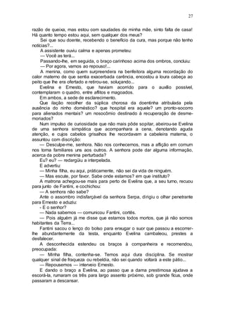 27
razão de queixa, mas estou com saudades de minha mãe, sinto falta de casa!
Há quanto tempo estou aqui, sem qualquer dos meus?
Sei que sou doente, recebendo o benefício da cura, mas porque não tenho
notícias?...
A assistente ouviu calma e apenas prometeu:
— Você as terá...
Passando-lhe, em seguida, o braço carinhoso acima dos ombros, concluiu:
— Por agora, vamos ao repouso!...
A menina, como quem surpreendera na benfeitora alguma recordação do
calor materno de que sentia exacerbada carência, encostou a loura cabeça ao
peito que lhe era ofertado e retirou-se, soluçando...
Evelina e Ernesto, que haviam acorrido para o auxílio possível,
contemplaram o quadro, entre aflitos e magoados.
Em ambos, a sede de esclarecimento.
Que ilação recolher da súplica chorosa da doentinha atribulada pela
ausência do ninho doméstico? que hospital era aquele? um pronto-socorro
para alienados mentais? um nosocômio destinado à recuperação de desme-
moriados?
Num impulso de curiosidade que não mais pôde sopitar, abeirou-se Evelina
de uma senhora simpática que acompanhara a cena, denotando aguda
atenção, e cujos cabelos grisalhos lhe recordavam a cabeleira materna, o
assuntou com discrição:
— Desculpe-me, senhora. Não nos conhecemos, mas a aflição em comum
nos torna familiares uns aos outros. A senhora pode dar alguma informação,
acerca da pobre menina perturbada?
Eu? eu? — redargüiu a interpelada.
E advertiu:
— Minha filha, eu aqui, pràticamente, não sei da vida de ninguém.
— Mas escute, por favor. Sabe onde estamos? em que instituto?
A matrona achegou-se mais para perto de Evelina que, a seu turno, recuou
para junto de Fantini, e cochichou:
— A senhora não sabe?
Ante o assombro indisfarçável da senhora Serpa, dirigiu o olhar penetrante
para Ernesto e aduziu:
- E o senhor?
— Nada sabemos — comunicou Fantini, cortês.
— Pois alguém já me disse que estamos todos mortos, que já não somos
habitantes da Terra...
Fantini sacou o lenço do bolso para enxugar o suor que passou a escorrer-
lhe abundantemente da testa, enquanto Evelina cambaleou, prestes a
desfalecer.
A desconhecida estendeu os braços à companheira e recomendou,
preocupada:
— Minha filha, contenha-se. Temos aqui dura disciplina. Se mostrar
qualquer sinal de fraqueza ou rebeldia, não sei quando voltará a este pátio...
— Repousemos — interveio Ernesto.
E dando o braço a Evelina, ao passo que a dama prestimosa ajudava a
escorá-la, rumaram os três para largo assento próximo, sob grande fícus, onde
passaram a descansar.
 
