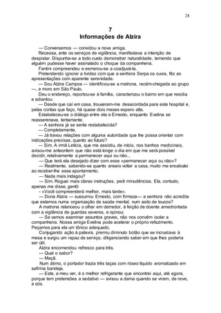 28
7
Informações de Alzira
— Conversemos — convidou a nova amiga.
Receosa, ante os serviços de vigilância, manifestava a intenção de
despistar. Dispunha-se a todo custo demonstrar naturalidade, temendo que
alguém pudesse haver assinalado o choque da companheira.
Fantini compreendeu e esmerou-se a coadjuvá-la.
Pretendendo ignorar a lividez com que a senhora Serpa os ouvia, fêz as
apresentações com aparente serenidade.
— Sou Alzira Campos — identificou-se a matrona, recém-chegada ao grupo
—, e moro em São Paulo.
Deu o endereço, reportou-se à família, caracterizou o bairro em que residia
e adiantou:
— Desde que caí em casa, trouxeram-me desacordada para este hospital e,
pelas contas que faço, há quase dois meses espero alta.
Estabeleceu-se o diálogo entre ela e Ernesto, enquanto Evelina se
reasserenava, lentamente.
— A senhora já se sente restabelecida?
— Completamente.
— Já travou relações com alguma autoridade que lhe possa orientar com
indicações precisas, quanto ao futuro?
— Sim. A irmã Letícia, que me assistiu, de início, nos banhos medicinais,
avisou-me anteontem que não está longe o dia em que me será possível
decidir, relativamente a permanecer aqui ou não...
— Que terá ela desejado dizer com esse «permanecer aqui ou não»?
— Realmente, sabendo-se quanto anseio voltar a casa, muito me encabulei
ao receber-lhe esse apontamento.
— Nada mais indagou?
— Sim. Roguei mais claras instruções, pedi minudências. Ela, contudo,
apenas me disse, gentil:
- «Você compreenderá melhor, mais tarde».
— Dona Alzira — sussurrou Ernesto, com firmeza— a senhora não acredita
que estamos numa organização de saúde mental, num asilo de loucos?
A matrona relanceou o olhar em derredor, à feição de doente amedrontada
com a vigilância de guardas severos, e opinou:
— Se vamos examinar assuntos graves, não nos convêm isolar a
companheira. Nossa amiga Evelina pode acelerar o próprio refazimento.
Peçamos para ela um tônico adequado.
Conjugando ação à palavra, premiu diminuto botão que se incrustava à
mesa e surgiu um rapaz de serviço, diligenciando saber em que lhes poderia
ser útil.
Alzira encomendou refresco para três.
— Qual o sabor?
— Maçã.
Num átimo, o portador trazia três taças com róseo líquido aromatizado em
safirina bandeja.
— Este, a meu ver, é o melhor refrigerante que encontrei aqui, até agora,
porque tem pretensões a sedativo — avisou a dama quando se viram, de novo,
a sós.
 