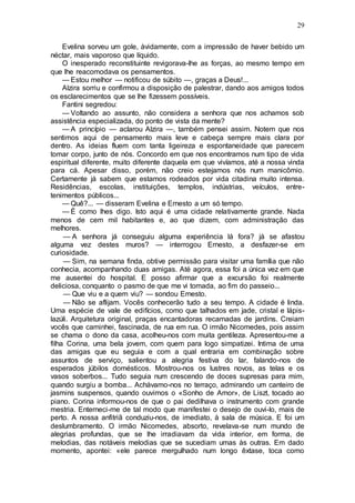 29
Evelina sorveu um gole, àvidamente, com a impressão de haver bebido um
néctar, mais vaporoso que líquido.
O inesperado reconstituinte revigorava-lhe as forças, ao mesmo tempo em
que lhe reacomodava os pensamentos.
— Estou melhor — notificou de súbito —, graças a Deus!...
Alzira sorriu e confirmou a disposição de palestrar, dando aos amigos todos
os esclarecimentos que se lhe fizessem possíveis.
Fantini segredou:
— Voltando ao assunto, não considera a senhora que nos achamos sob
assistência especializada, do ponto de vista da mente?
— A princípio — aclarou Alzira —, também pensei assim. Notem que nos
sentimos aqui de pensamento mais leve e cabeça sempre mais clara por
dentro. As ideias fluem com tanta ligeireza e espontaneidade que parecem
tomar corpo, junto de nós. Concordo em que nos encontramos num tipo de vida
espiritual diferente, muito diferente daquela em que vivíamos, até a nossa vinda
para cá. Apesar disso, porém, não creio estejamos nós num manicômio.
Certamente já sabem que estamos rodeados por vida citadina muito intensa.
Residências, escolas, instituições, templos, indústrias, veículos, entre-
tenimentos públicos...
— Quê?... — disseram Evelina e Ernesto a um só tempo.
— É como lhes digo. Isto aqui é uma cidade relativamente grande. Nada
menos de cem mil habitantes e, ao que dizem, com administração das
melhores.
— A senhora já conseguiu alguma experiência lá fora? já se afastou
alguma vez destes muros? — interrogou Ernesto, a desfazer-se em
curiosidade.
— Sim, na semana finda, obtive permissão para visitar uma família que não
conhecia, acompanhando duas amigas. Até agora, essa foi a única vez em que
me ausentei do hospital. E posso afirmar que a excursão foi realmente
deliciosa, conquanto o pasmo de que me vi tomada, ao fim do passeio...
— Que viu e a quem viu? — sondou Ernesto.
— Não se aflijam. Vocês conhecerão tudo a seu tempo. A cidade é linda.
Uma espécie de vale de edifícios, como que talhados em jade, cristal e lápis-
lazúli. Arquitetura original, praças encantadoras recamadas de jardins. Creiam
vocês que caminhei, fascinada, de rua em rua. O irmão Nicomedes, pois assim
se chama o dono da casa, acolheu-nos com muita gentileza. Apresentou-me a
filha Corina, uma bela jovem, com quem para logo simpatizei. Intima de uma
das amigas que eu seguia e com a qual entraria em combinação sobre
assuntos de serviço, salientou a alegria festiva do lar, falando-nos de
esperados júbilos domésticos. Mostrou-nos os lustres novos, as telas e os
vasos soberbos... Tudo seguia num crescendo de doces supresas para mim,
quando surgiu a bomba... Achávamo-nos no terraço, admirando um canteiro de
jasmins suspensos, quando ouvimos o «Sonho de Amor», de Liszt, tocado ao
piano. Corina informou-nos de que o pai dedilhava o instrumento com grande
mestria. Enterneci-me de tal modo que manifestei o desejo de ouvi-lo, mais de
perto. A nossa anfitriã conduziu-nos, de imediato, à sala de música. E foi um
deslumbramento. O irmão Nicomedes, absorto, revelava-se num mundo de
alegrias profundas, que se lhe irradiavam da vida interior, em forma, de
melodias, das notáveis melodias que se sucediam umas às outras. Em dado
momento, apontei: «ele parece mergulhado num longo êxtase, toca como
 