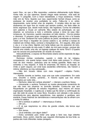 30
quem Ora», ao que a filha respondeu: «estamos efetivamente muito felizes;
minha mãe, ao que sabemos, deverá chegar nesta semana». «Ela está de
viagem ?» perguntei. Com a maior naturalidade, a moça esclareceu: “minha
mãe virá da Terra. Quando ouvi isso, experimentei horrível choque, como se
acabasse de receber uma punhalada no peito. Faltou-me o ar, entrei,
desprevenida, numa terrível crise de angústia... Á simples idéia de que nos
situávamos em lugar fora do mundo que sempre conheci, me fazia voltar às
dores anginosas que, desde muito tempo, não registrava. Corina me entendeu
sem palavras e trouxe um calmante. Meu estado de perturbação, ao que
observei, se comunicou a todo o ambiente, porque o dono da casa inter-
rompeu-se, de improviso, quando executava um belo noturno... Via-me prestes
a desmaiar, O pequeno grupo congregou atenções junto de mim e fui levada
para o ar livre. Sentaram-me numa poltrona de pedra, semelhante ao mármore.
Tateei com força o respaldar da curiosa cadeira e, ao verificar a dureza do
material sob minhas mãos, comecei a tranquilizar-me... Em seguida, olhei para
o céu e vi a lua cheia, fulgindo com tanta beleza que me asserenei de todo.
Percebi a sem-razão do meu susto. E refleti, de mim para comigo: «porque não
existirá uma cidade, uma vila, um lugarejo qualquer de nome Terra?» O quadro
que me cercava era positivamente um recanto do mundo...
Indiscutivelmente, a esposa de Nicomedes estaria sendo esperada de algu-
ma aldeia anônima...
Ruminava minhas conclusões, quando o chefe do lar indagou,
compadecido: «há quanto tempo nossa irmã Alzira está conosco ?» «Pouco
mais de dois meses», participou uma de minhas guardiãs. Nada mais se
comentou a meu respeito. A visita foi encerrada. De retorno ao hospital, as
irmãs a quem seguira, por sinal duas excelentes enfermeiras, não fizeram a
mínima referência ao meu sobressalto...
— Não tem trocado idéias com mais ninguém? —objetou Fantini,
interessado.
- Apenas durante os banhos, ouço uma que outra companheira. Em cada
uma, encontro a dúvida, pairando... A maioria supõe que nos vemos
defrontados por outra vida...
— Nenhuma delas tem certeza absoluta? — interveio a senhora Serpa.
— Unicamente a senhora Tamburini se mostra plenamente convencida de
que não mais nos situamos no domicílio terrestre. Contou-me que vem
frequentando um gabinete de estudos magnéticos, aqui mesmo em nossa
organização hospitalar, e sujeitou-se a testes que lhe deram a confirmação de
que não está de posse do corpo físico. Escutei-a com atenção e ela acabou
convidando-me para algumas experiências, mas agradeci a gentileza, sem
aceitá-la. Essas histórias de clarividências e reencarnações não se afinam com
a minha fé católica.
— Ah! a senhora é católica? — interrompeu-a Evelina.
— Oh! sim...
— E já que respiramos no clima de grande cidade, não temos aqui
sacerdotes?
— Sim, temos.
— Já se entendeu com algum deles?
— Estou convidada para visitar uma igreja e farei isso, logo obtenha
permissão. Devo, porém, dizer-lhe que, segundo informações de boa fonte, os
padres são muito diferentes nestas paragens...
 