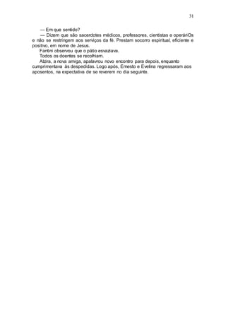 31
— Em que sentido?
— Dizem que são sacerdotes médicos, professores, cientistas e operáriOs
e não se restringem aos serviços da fé. Prestam socorro espiritual, eficiente e
positivo, em nome de Jesus.
Fantini observou que o pátio esvaziava.
Todos os doentes se recolhiam.
Alzira, a nova amiga, apalavrou novo encontro para depois, enquanto
cumprimentava às despedidas. Logo após, Ernesto e Evelina regressaram aos
aposentos, na expectativa de se reverem no dia seguinte.
 