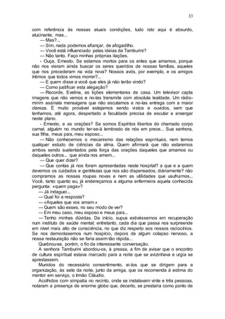 33
com referência às nossas atuais condições, tudo isto aqui é absurdo,
alucinante, mas...
— Mas?...
— Sim, nada podemos afiançar, de afogadilho.
— Você está influenciado pelas ideias da Tamburini?
— Não tanto. Faço minhas próprias ilações.
- Ouça, Ernesto. Se estamos mortos para os entes que amamos, porque
não nos vieram ainda buscar os seres queridos de nossas famílias, aqueles
que nos precederam na vida nova? Nossos avós, por exemplo, e os amigos
íntimos que todos vimos morrer?...
— E quem disse a você que eles já não terão vindo?
— Como justificar esta alegação?
— Recorde, Evelina, as lições elementares de casa. Um televisor capta
imagens que não vemos e no-las transmite com absoluta lealdade. Um rádio-
mirim assinala mensagens que não escutamos e no-las entrega com a maior
clareza. É muito provável estejamos sendo vistos e ouvidos, sem que
tenhamos, até agora, despertado a faculdade precisa de escutar e enxergar
neste plano.
- Ernesto, e as orações? Se somos Espíritos libertos do chamado corpo
carnal, alguém no mundo ter-se-á lembrado de nós em prece... Sua senhora,
sua filha, meus pais, meu esposo...
— Não conhecemos o mecanismo das relações espirituais, nem temos
qualquer estudo de ciências da alma. Quem afirmará que não estaremos
ambos sendo sustentados pela força das orações daqueles que amamos ou
daqueles outros... que ainda nos amem...
— Que quer dizer?
— Que contas já nos foram apresentadas neste hospital? a que e a quem
devemos os cuidados e gentilezas que nos são dispensados, diàriamente? não
compramos as nossas roupas novas e nem as utilidades que usufruimos...
Você, tanto quanto eu, já endereçamos a alguma enfermeira aquela conhecida
pergunta: «quem paga»?
— Já indaguei...
— Qual foi a resposta?
— «Aqueles que vos amam.»
— Quem são esses, no seu modo de ver?
— Em meu caso, meu esposo e meus pais...
— Tenho minhas dúvidas. De início, supus estivéssemos em recuperação
num instituto de saúde mental; entretanto, cada dia que passa nos surpreende
em nível mais alto de consciência, no que diz respeito aos nossos raciocínios.
Se nos demorássemos num hospício, depois de algum colapso nervoso, a
nossa restauração não se faria assim tão rápida...
Quebrou-se, porém, o fio da interessante conversação.
A senhora Tamburini abordou-os, à pressa, a fim de avisar que o encontro
de cultura espiritual estava marcado para a noite que se avizinhava e urgia se
aprestassem.
Munidos do necessário consentimento, ei-los que se dirigem para a
organização, às sete da noite, junto da amiga, que os recomenda à estima do
mentor em serviço, o Irmão Cláudio.
Acolhidos com simpatia no recinto, onde se instalavam vinte e três pessoas,
notaram a presença de enorme globo que, decerto, se prestaria como ponto de
 
