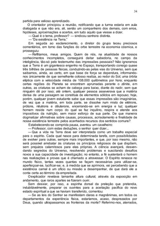 34
partida para valioso aprendizado.
O orientador principiou a reunião, notificando que a turma estaria em aula
dialogada e que não era, ali, senão um companheiro dos demais, com erros,
hipóteses, aproximações e acertos, em tudo aquilo que viesse a dizer.
— Qual é o tema, professor? — sindicou senhora distinta.
— “Da existência na Terra.”
Em seguida ao esclarecimento, o diretor do grupo teceu preciosos
comentários, em torno das funções do orbe terrestre na economia cósmica, e
prosseguiu:
— Reflitamos, meus amigos. Quem de nós, na atualidade de nossos
conhecimentos incompletos, conseguirá deitar sabedoria, no campo da
inteligência, tão-só pelo testemunho das impressões pessoais? Não ignoramos
que a Terra é um gigantesco engenho no Espaço, transportando consigo quase
três bilhões de pessoas físicas, conduzindo-as pelas vias do Universo, sem que
saibamos, ainda, ao certo, em que base de força se dependura, informando-
nos ünicamente de que semelhante colosso realiza, ao redor do Sol, uma órbita
elíptica com a velocidade média de 108.000 quilômetros por hora; enquanto
certas regiões do Planeta se encontram aprumadas perante o zênite, em
outras, as criaturas se acham de cabeça para baixo, diante do nadir, sem que
ninguém dê por isso; até ontem, qualquer pessoa asseverava que a matéria
densa de uma paisagem se constituía de elementos sólidos em repouso; hoje,
porém, qualquer jovem estudante sabe que essas impressões são imaginárias,
de vez que a matéria, em toda parte, se dissolve num misto de elétrons,
prótons, nêutrons e dêuterons, encerrando-se em energia e luz; qualquer
homem reside num corpo do qual se faz inquilino, respira e atende aos
impositivos da nutrição, sem maior esforço de sua parte. De que maneira
dogmatizar afirmativas sobre causas, processos, acrisolamento e finalidade de
nossa existência terrestre pelos acanhados recursos dos sentidos comuns?
Estabelecendo-se comprida pausa, aventou um cavalheiro:
— Professor, com estas deduções, o senhor quer dizer...
— Que a vida na Terra deve ser interpretada como um trabalho especial
para o espírito. Cada qual nasce para determinada tarefa, com possibilidades
de evolver para outras, sempre mais importantes, e que, por isso mesmo, não
será possível arrebatar às criaturas os princípios religiosos de que dispõem,
sem prejuízos calamitosos para elas próprias. A ciência avançará, desven-
dando segredos do Universo, resolvendo problemas e suscitando desafios
novos a sua capacidade de investigação; no entanto, a fé sustentará o homem
nas realizações e provas que é chamado a atravessar. O Espírito renasce no
mundo físico, tantas vezes quantas se façam necessárias para utilizar-se,
aperfeiçoar-se, lucificar-se; e, à medida que se aprimora, vai percebendo que a
existência carnal é um ofício ou missão a desempenhar, de que dará ele a
conta certa ao término da empreitada.
Oexplicador revelava tamanha altura cultural, através da exposição em
andamento, que raros apartes se fizeram ouvir.
Sem desviar, por isso, a espinha dorsal da preleção que pretendia,
indubitàvelmente, preparar os ouvintes para a aceitação pacífica do novo
estado espiritual a que se haviam transferido, comentou:
— Se as leis do Senhor se manifestam claras e magnânimas, em todos os
departamentos da experiência física, estaríamos, acaso, desprezados por
Deus, quando ultrapassamos as fronteiras da morte? Referimo-nos, aterrados,
 