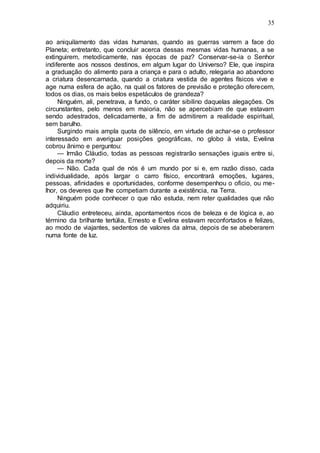 35
ao aniquilamento das vidas humanas, quando as guerras varrem a face do
Planeta; entretanto, que concluir acerca dessas mesmas vidas humanas, a se
extinguirem, metodicamente, nas épocas de paz? Conservar-se-ia o Senhor
indiferente aos nossos destinos, em algum lugar do Universo? Ele, que inspira
a graduação do alimento para a criança e para o adulto, relegaria ao abandono
a criatura desencarnada, quando a criatura vestida de agentes físicos vive e
age numa esfera de ação, na qual os fatores de previsão e proteção oferecem,
todos os dias, os mais belos espetáculos de grandeza?
Ninguém, ali, penetrava, a fundo, o caráter sibilino daquelas alegações. Os
circunstantes, pelo menos em maioria, não se apercebiam de que estavam
sendo adestrados, delicadamente, a fim de admitirem a realidade espiritual,
sem barulho.
Surgindo mais ampla quota de silêncio, em virtude de achar-se o professor
interessado em averiguar posições geográficas, no globo à vista, Evelina
cobrou ânimo e perguntou:
— Irmão Cláudio, todas as pessoas registrarão sensações iguais entre si,
depois da morte?
— Não. Cada qual de nós é um mundo por si e, em razão disso, cada
individualidade, após largar o carro físico, encontrará emoções, lugares,
pessoas, afinidades e oportunidades, conforme desempenhou o oficio, ou me-
lhor, os deveres que lhe competiam durante a existência, na Terra.
Ninguém pode conhecer o que não estuda, nem reter qualidades que não
adquiriu.
Cláudio entreteceu, ainda, apontamentos ricos de beleza e de lógica e, ao
término da brilhante tertúlia, Ernesto e Evelina estavam reconfortados e felizes,
ao modo de viajantes, sedentos de valores da alma, depois de se abeberarem
numa fonte de luz.
 