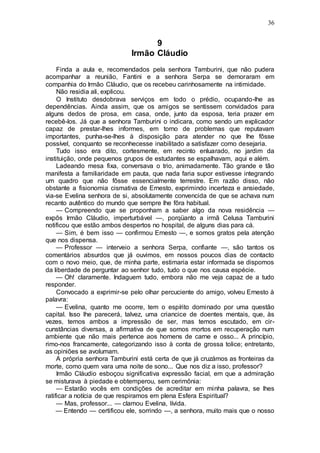 36
9
Irmão Cláudio
Finda a aula e, recomendados pela senhora Tamburini, que não pudera
acompanhar a reunião, Fantini e a senhora Serpa se demoraram em
companhia do Irmão Cláudio, que os recebeu carinhosamente na intimidade.
Não residia ali, explicou.
O Instituto desdobrava serviços em todo o prédio, ocupando-lhe as
dependências. Ainda assim, que os amigos se sentissem convidados para
alguns dedos de prosa, em casa, onde, junto da esposa, teria prazer em
recebê-los. Já que a senhora Tamburini o indicara, como sendo um explicador
capaz de prestar-lhes informes, em torno de problemas que reputavam
importantes, punha-se-lhes à disposição para atender no que lhe fôsse
possível, conquanto se reconhecesse inabilitado a satisfazer como desejaria.
Tudo isso era dito, cortesmente, em recinto enluarado, no jardim da
instituição, onde pequenos grupos de estudantes se espalhavam, aqui e além.
Ladeando mesa fixa, conversava o trio, animadamente. Tão grande e tão
manifesta a familiaridade em pauta, que nada faria supor estivesse integrando
um quadro que não fôsse essencialmente terrestre. Em razão disso, não
obstante a fisionomia cismativa de Ernesto, exprimindo incerteza e ansiedade,
via-se Evelina senhora de si, absolutamente convencida de que se achava num
recanto autêntico do mundo que sempre lhe fôra habitual.
— Compreendo que se proponham a saber algo da nova residência —
expôs Irmão Cláudio, imperturbável —, porqüanto a irmã Celusa Tamburini
notificou que estão ambos despertos no hospital, de alguns dias para cá.
— Sim, é bem isso — confirmou Ernesto —, e somos gratos pela atenção
que nos dispensa.
— Professor — interveio a senhora Serpa, confiante —, são tantos os
comentários absurdos que já ouvimos, em nossos poucos dias de contacto
com o novo meio, que, de minha parte, estimaria estar informada se dispomos
da liberdade de perguntar ao senhor tudo, tudo o que nos causa espécie.
— Oh! claramente. Indaguem tudo, embora não me veja capaz de a tudo
responder.
Convocado a exprimir-se pelo olhar percuciente do amigo, volveu Ernesto à
palavra:
— Evelina, quanto me ocorre, tem o espírito dominado por uma questão
capital. Isso lhe parecerá, talvez, uma criancice de doentes mentais, que, às
vezes, temos ambos a impressão de ser, mas temos escutado, em cir-
cunstâncias diversas, a afirmativa de que somos mortos em recuperação num
ambiente que não mais pertence aos homens de carne e osso... A princípio,
rimo-nos francamente, categorizando isso à conta de grossa tolice; entretanto,
as opiniões se avolumam.
A própria senhora Tamburini está certa de que já cruzámos as fronteiras da
morte, como quem vara uma noite de sono... Que nos diz a isso, professor?
Irmão Cláudio esboçou significativa expressão facial, em que a admiração
se misturava à piedade e obtemperou, sem cerimônia:
— Estarão vocês em condições de acreditar em minha palavra, se lhes
ratificar a notícia de que respiramos em plena Esfera Espiritual?
— Mas, professor... — clamou Evelina, lívida.
— Entendo — certificou ele, sorrindo —, a senhora, muito mais que o nosso
 