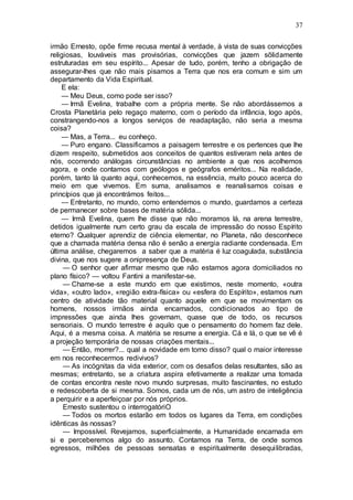 37
irmão Ernesto, opõe firme recusa mental à verdade, à vista de suas convicções
religiosas, louváveis mas provisórias, convicções que jazem sõlidamente
estruturadas em seu espírito... Apesar de tudo, porém, tenho a obrigação de
assegurar-lhes que não mais pisamos a Terra que nos era comum e sim um
departamento da Vida Espiritual.
E ela:
— Meu Deus, como pode ser isso?
— Irmã Evelina, trabalhe com a própria mente. Se não abordássemos a
Crosta Planetária pelo regaço materno, com o período da infância, logo após,
constrangendo-nos a longos serviços de readaptação, não seria a mesma
coisa?
— Mas, a Terra... eu conheço.
— Puro engano. Classificamos a paisagem terrestre e os pertences que lhe
dizem respeito, submetidos aos conceitos de quantos estiveram nela antes de
nós, ocorrendo análogas circunstâncias no ambiente a que nos acolhemos
agora, e onde contamos com geólogos e geógrafos eméritos... Na realidade,
porém, tanto lá quanto aqui, conhecemos, na essência, muito pouco acerca do
meio em que vivemos. Em suma, analisamos e reanalisamos coisas e
princípios que já encontrámos feitos...
— Entretanto, no mundo, como entendemos o mundo, guardamos a certeza
de permanecer sobre bases de matéria sólida...
— Irmã Evelina, quem lhe disse que não moramos lá, na arena terrestre,
detidos igualmente num certo grau da escala de impressão do nosso Espírito
eterno? Qualquer aprendiz de ciência elementar, no Planeta, não desconhece
que a chamada matéria densa não é senão a energia radiante condensada. Em
última análise, chegaremos a saber que a matéria é luz coagulada, substância
divina, que nos sugere a onipresença de Deus.
— O senhor quer afirmar mesmo que não estamos agora domiciliados no
plano físico? — voltou Fantini a manifestar-se.
— Chame-se a este mundo em que existimos, neste momento, «outra
vida», «outro lado», «região extra-física» ou «esfera do Espírito», estamos num
centro de atividade tão material quanto aquele em que se movimentam os
homens, nossos irmãos ainda encarnados, condicionados ao tipo de
impressões que ainda lhes governam, quase que de todo, os recursos
sensoriais. O mundo terrestre é aquilo que o pensamento do homem faz dele.
Aqui, é a mesma coisa. A matéria se resume a energia. Cá e lá, o que se vê é
a projeção temporária de nossas criações mentais...
— Então, morrer?... qual a novidade em torno disso? qual o maior interesse
em nos reconhecermos redivivos?
— As incógnitas da vida exterior, com os desafios delas resultantes, são as
mesmas; entretanto, se a criatura aspira efetivamente a realizar uma tomada
de contas encontra neste novo mundo surpresas, muito fascinantes, no estudo
e redescoberta de si mesma. Somos, cada um de nós, um astro de inteligência
a perquirir e a aperfeiçoar por nós próprios.
Ernesto sustentou o interrogatóriO
— Todos os mortos estarão em todos os lugares da Terra, em condições
idênticas às nossas?
— Impossível. Revejamos, superficialmente, a Humanidade encarnada em
si e perceberemos algo do assunto. Contamos na Terra, de onde somos
egressos, milhões de pessoas sensatas e espiritualmente desequilibradas,
 