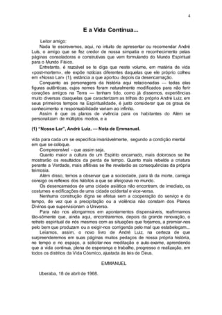 4
E a Vida Continua...
Leitor amigo:
Nada te escrevemos, aqui, no intuito de apresentar ou recomendar André
Luís, o amigo que se fez credor de nossa simpatia e reconhecimento pelas
páginas consoladoras e construtivas que vem formulando do Mundo Espiritual
para o Mundo Físico.
Entretanto, é razoável se te diga que neste volume, em matéria de vida
«post-mortem», ele expõe notícias diferentes daquelas que ele próprio colheu
em «Nosso Lar» (1), estância a que aportou depois da desencarnação.
Conquanto as personagens da história aqui relacionadas — todas elas
figuras autênticas, cujos nomes foram naturalmente modificados para não ferir
corações amigos na Terra — tenham tido, como já dissemos, experiências
muito diversas daaquelas que caracterizam as trilhas do próprio André Luiz, em
seus primeiros tempos na Espiritualidade, é justo considerar que os graus de
conhecimento e responsabilidade variam ao infinito.
Assim é que os planos de vivência para os habitantes do Além se
personalizam de múltiplos modos, e a
(1) “Nosso Lar”, André Luiz. — Nota de Emmanuel.
vida para cada um se especifica invariàvelmente, segundo a condição mental
em que se coloque.
Compreensível - que assim seja.
Quanto maior a cultura de um Espírito encarnado, mais dolorosos se lhe
mostrarão os resultados da perda de tempo. Quanto mais rebelde a criatura
perante a Verdade, mais aflitivas se lhe revelarão as consequências da própria
teimosia.
Além disso, temos a observar que a sociedade, para lá da morte, carrega
consigo os reflexos dos hábitos a que se afeiçoava no mundo.
Os desencarnados de uma cidade asiática não encontram, de imediato, os
costumes e edificações de uma cidade ocidental e vice-versa.
Nenhuma construção digna se efetua sem a cooperação do serviço e do
tempo, de vez que a precipitação ou a violência não constam dos Planos
Divinos que supervisionam o Universo.
Para não nos alongarmos em apontamentos dispensáveis, reafirmamos
tão-sômente que, ainda aqui, encontraremos, depois da grande renovação, o
retrato espiritual de nós mesmos com as situações que forjamos, a premiar-nos
pelo bem que produzam ou a exigir-nos corrigenda pelo mal que estabeleçam...
Leiamos, assim, o novo livro de André Luiz, na certeza de que
surpreenderemos em suas páginas muitos pedaços de nossa própria história,
no tempo e no espaço, a solicitar-nos meditação e auto-exame, aprendendo
que a vida continua, plena de esperança e trabalho, progresso e realização, em
todos os distritos da Vida Cósmico, ajustada às leis de Deus.
EMMANUEL
Uberaba, 18 de abril de 1968.
 
