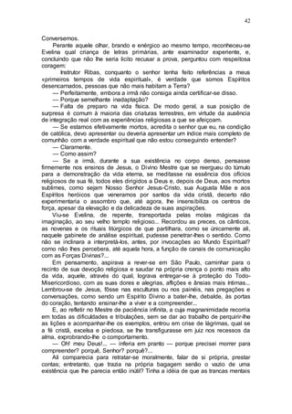 42
Conversemos.
Perante aquele olhar, brando e enérgico ao mesmo tempo, reconheceu-se
Evelina qual criança de letras primárias, ante examinador experiente, e,
concluindo que não lhe seria licito recusar a prova, perguntou com respeitosa
coragem:
Instrutor Ribas, conquanto o senhor tenha feito referências a meus
«primeiros tempos de vida espiritual», é verdade que somos Espíritos
desencarnados, pessoas que não mais habitam a Terra?
— Perfeitamente, embora a irmã não consiga ainda certificar-se disso.
— Porque semelhante inadaptação?
— Falta de preparo na vida física. De modo geral, a sua posição de
surpresa é comum à maioria das criaturas terrestres, em virtude da ausência
de integração real com as experiências religiosas a que se afeiçoam.
— Se estamos efetivamente mortos, acredita o senhor que eu, na condição
de católica, devo apresentar ou deveria apresentar um índice mais completo de
comunhão com a verdade espiritual que não estou conseguindo entender?
— Claramente.
— Como assim?
— Se a irmã, durante a sua existência no corpo denso, pensasse
firmemente nos ensinos de Jesus, o Divino Mestre que se reergueu do túmulo
para a demonstração da vida eterna, se meditasse na essência dos ofícios
religiosos de sua fé, todos eles dirigidos a Deus e, depois de Deus, aos mortos
sublimes, como sejam Nosso Senhor Jesus-Cristo, sua Augusta Mãe e aos
Espíritos heróicos que veneramos por santos da vida cristã, decerto não
experimentaria o assombro que, até agora, lhe insensibiliza os centros de
força, apesar da elevação e da delicadeza de suas aspirações.
Viu-se Evelina, de repente, transportada pelas molas mágicas da
imaginação, ao seu velho templo religioso... Recordou as preces, os cânticos,
as novenas e os rituais litúrgicos de que partilhara, como se únicamente ali,
naquele gabinete de análise espiritual, pudesse penetrar-lhes o sentido. Como
não se inclinara a interpretá-los, antes, por invocações ao Mundo Espiritual?
como não lhes percebera, até aquela hora, a função de canais de comunicação
com as Forças Divinas?...
Em pensamento, aspirava a rever-se em São Paulo, caminhar para o
recinto de sua devoção religiosa e saudar na própria crença o ponto mais alto
da vida, aquele, através do qual, lograva entregar-se à proteção do Todo-
Misericordioso, com as suas dores e alegrias, aflições e ânsias mais íntimas...
Lembrou-se de Jesus, fôsse nas esculturas ou nos painéis, nas pregações e
conversações, como sendo um Espírito Divino a bater-lhe, debalde, às portas
do coração, tentando ensinar-lhe a viver e a compreender...
E, ao refletir no Mestre de paciência infinita, a cuja magnanimidade recorria
em todas as dificuldades e tribulações, sem se dar ao trabalho de perquirir-lhe
as lições e acompanhar-lhe os exemplos, entrou em crise de lágrimas, qual se
a fé cristã, excelsa e piedosa, se lhe transfigurasse em juiz nos recessos da
alma, exprobrando-lhe o comportamento.
— Oh! meu Deus!... — inferia em pranto — porque precisei morrer para
compreender? porquê, Senhor? porquê?...
Ali comparecia para retratar-se moralmente, falar de si própria, prestar
contas; entretanto, que trazia na própria bagagem senão o vazio de uma
existência que lhe parecia então inútil? Tinha a idéia de que as trancas mentais
 