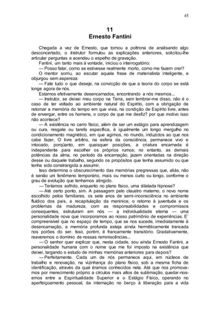 45
11
Ernesto Fantini
Chegada a vez de Ernesto, que tomou a poltrona de analisando algo
desconcertado, o Instrutor formulou as explicações anteriores, solicitou-lhe
articular perguntas e acendeu o espelho de gravação.
Fantini, um tanto mais à vontade, iniciou o interrogatório:
— Posso falar, como se estivesse realmente morto, como me fazem crer?
O mentor sorriu, ao escutar aquela frase de materialista inteligente, e
objurgou sem aspereza:
— Fale tudo o que deseje, na convicção de que a teoria do corpo se está
longe agora de nós.
Estamos efetivamente desencarnados, encontrando a nós mesmos...
— Instrutor, se deixei meu corpo na Terra, sem lembrar-me disso, não é o
caso de ter voltado ao ambiente natural do Espírito, com a obrigação de
retomar a memória do tempo em que vivia, na condição de Espírito livre, antes
de envergar, entre os homens, o corpo de que me desfiz? por que motivo isso
não acontece?
— A existência no carro físico, além de ser um estágio para aprendizagem
ou cura, resgate ou tarefa específica, é igualmente um longo mergulho no
condicionamento magnético, em que agimos, no mundo, induzidos ao que nos
cabe fazer, O livre arbítrio, na esfera da consciência, permanece vivo e
intocado, porqüanto, em quaisquer posições, a criatura encarnada é
independente para escolher os próprios rumos; no entanto, as demais
potências da alma, no período da encarnação, jazem orientadas na direção
desse ou daquele trabalho, segundo os propósitos que tenha assumido ou que
tenha sido constrangida a assumir.
Isso determina o obscurecimento das memórias pregressas que, aliás, não
é senão uni fenômeno temporário, mais ou menos curto ou longo, conforme o
grau de evolução que tenhamos atingido.
— Teríamos sofrido, enquanto no plano físico, uma dilatada hipnose?
— Até certo ponto, sim. A passagem pelo claustro materno, o novo nome
escolhido pelos familiares, os sete anos de semi-inconsciência no ambiente
fluídico dos pais, a recapitulação da meninice, o retorno à juventude e os
problemas da madureza, com as responsabilidades e compromissos
consequentes, estruturam em nós — a individualidade eterna — uma
personalidade nova que incorporamos ao nosso patrimônio de experiências. E’
compreensível que no espaço de tempo, que se nos sucede, imediatamente à
desencarnação, a memória profunda esteja ainda hermêticamente trancada
nos porões do ser. Isso, porém, é francamente transitório. Gradativamente,
reaveremos o domínio de nossas reminiscências...
— O senhor quer explicar que, nesta cidade, sou ainda Ernesto Fantini, a
personalidade humana com o nome que me foi imposto na existência que
deixei, largando o estudo de minhas memórias anteriores para depois?
— Perfeitamente. Cada um de nós permanece aqui, em núcleos de
trabalho e renovação, na vizinhança do plano físico, sob a mesma ficha de
identificação, através da qual éramos conhecidos nela. Até que nos promova-
mos por merecimento próprio a círculos mais altos de sublimação, quedar-nos-
emos entre a Espiritualidade Superior e o Estágio Físico, operando no
aperfeiçoamento pessoal, da internação no berço à liberação para a vida
 