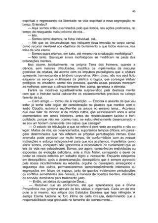 46
espiritual e regressando da liberdade na vida espiritual a nova segregação no
berço. Entendeu?
— Aqui somos então examinados pelo que fomos, nas ações praticadas, no
tempo de retaguarda mais próximo de nós...
— Isto.
— Somos como éramos, na ficha individual, até...
— Até que as circunstâncias nos indiquem nova imersão no corpo carnal,
como recurso inevitável aos objetivos de burilamento a que todos visamos, nas
lides da vida eterna.
— Somos quais éramos, em tudo, até mesmo na sinalização morfológica?
— Não tanto. Quaisquer sinais morfológicos se modificam na pauta das
ordenações mentais.
Isso ocorre, habitualmente, na própria Terra dos Homens, quando a
ciência, sem maiores dificuldades, modifica os implementos da máquina
genésica da criatura, de acordo com os impulsos psicológicos que a criatura
apresente, harmonizando o binômio corpo-alma. Além disso, não nos será lícito
esquecer os serviços multiformes da plástica cirúrgica, que consegue efetuar
prodigios no envoltório carnal das pessoas, quando essas pessoas mereçam
as melhoras com que a ciência terrestre lhes acena, generosa e otimista.
Fantini se mostrava agradàvelmente surpreendido pela destreza mental
com que o Instrutor sabia colocar-lhe os esclarecimentos precisos na cabeça
faminta de luz.
— Caro amigo — tornou ele à inquirição. — Embora o assunto de que vou
tratar já tenha sido objeto de consideração na palestra que mantive com o
Irmão Cláudio, estimaria recolher-lhe os avisos no mesmo tema... Acontece
que ouvi falar de mortos, e de mortos cultos, que atravessaram anos e anos
atormentados em zonas inferiores, antes de reconquistarem lucidez e tran-
quilidade; porque não me ocorreu isso, se estou efetivamente desencarnado e
se sou um homem consciente das culpas que carrega?
— O estado de tribulação a que se refere é pertinente ao espírito e não ao
lugar. Muitos de nós, os desencarnados, suportamos tempos difíceis, em paisa-
gens determinadas que nos refletem as próprias perturbações íntimas. Essa
anomalia pode perdurar por muito tempo, de conformidade com as nossas
inclinações e esforço indispensável para que nos aceitemos, imperfeitos como
ainda somos, conquanto não ignoremos a necessidade de burilamento que as
leis da vida nos estabelecem. Somos, por agora, consciências endividadas ou
expoentes de evolução deficitária, ante a Vida Maior, carregando o dever de
podar os nossos defeitos em trabalho digno e incessante. Enquanto estejamos
em desequilíbrio, após a desencarnação, desequilíbrio que é sempre agravado
pela nossa inconformidade ou rebeldia, orgulho ou desespero, ameaçando a
segurança dos outros, permaneceremos compreensivelmente internados ou
segregados em faixas de espaço, junto de quantos evidenciem perturbações
ou conflitos semelhantes aos nossos, à maneira de doentes mentais, afastados
do convívio doméstico para tratamento justo.
— Então, as idéias do castigo de Deus...
— Razoável que as abracemos, até que aprendamos que a Divina
Providência nos governa através de leis sábias e imparciais. Cada um de nós
pune a si mesmo, nos artigos dos Estatutos Excelsos que haja infringido. A
Justiça Eterna funciona no foro íntimo de cada criatura, determinando que a
responsabilidade seja graduada no tamanho do conhecimento...
 