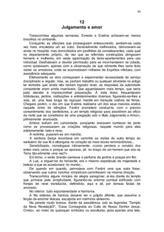 49
12
Julgamento e amor
Transcorridas algumas semanas, Ernesto e Evelina achavam-se menos
bisonhos no ambiente.
Conquanto as afeições que prosseguiam entesourando, sentiam-se cada
vez mais vinculados um ao outro. Sensivelmente melhorados, demoravam-se
ainda no hospital, mas domiciliados em pavilhões de convalescentes, cada qual
no departamento próprio, de vez que as referidas construções abrigavam
homens e mulheres, em vasta agremiação de lares-apartamentos para uso
individual. Desfrutavam a devida permissão para se movimentarem na cidade,
como quisessem, apenas com a observação de que sômente lhes seria lícito
visitar os arredores, onde se acomodavam milhares de Espíritos infelizes, com
assistência adequada.
Efetivamente os dois começavam a experimentar necessidade de serviço
disciplinado e regular, mas, se pediam trabalho ou qualquer atividade no antigo
lar terrestre que ainda não haviam logrado rever, as respostas da autoridade
competente eram ainda invariáveis. Que aguardassem mais tempo, que seria
justo atender à imprescindível preparação. À vista disso, frequentavam
bibliotecas, jardins, instituições e entretenimentos diversos, figurando-se-lhes a
vida, ali, uma fase longa de repouso mental em tranquila colônia de férias.
Chegara porém, o dia em que Evelina realizaria um dos seus maiores anelos
naquele ninho de bênçãos. Fantini prometera conduzi-la, com o preciso
consentimento dos benfeitores, a um templo religioso para assistirem ao ofício
da noite que se constituiria de uma pregação sob o título Julgamento e Amor»,
prêviamente anunciada.
Ambos ardiam em curiosidade, porqüanto ansiavam conhecer de perto
como se processavam as criações religiosas, naquele mundo para eles
extremamente belo e novo.
À noitinha, puseram-se em marcha.
A senhora Serpa recordava em caminho as visitas de outro tempo ao
santuário de sua fé e albergava no coração as mais doces reminiscências...
Sensibilizada, monologava intimamente: «como perdera o convívio dos
entes mais caros e porque se apoiava, ali, no braço de um homem que vira na
Terra tão-sômente uma vez?»
Em torno, o vento brando carreava o perfume de jardins e praças em flor.
A Lua, a erguer-se do horizonte, era o mesmo espetáculo de majestade e
beleza a que se acostumara no mundo...
De quando em quando, permutava com Fantini uma que outra frase,
observando que outros ranchos simpáticos caminhavam na mesma direção.
Transcorridos alguns minutos de alegre peregrinar, ei-los diante do templo
que primava pela simplicidade, figurando-se enorme pombal edificado com
franjas de neve translúcida, defendido, aqui e ali, por densas faixas de
arvoredo.
No interior, tudo espontaneidade e harmonia.
A fila extensa de bancos deixava ver o púlpito àfrente, que assumia a
feição de enorme liliácea, esculpida em mármore alvíssimo.
Na parede muito branca, diante da assistência, sob as legendas “Templo
da Nova RevelaçãO”, “Casa Consagrada ao Culto de Nosso Senhor Jesus-
Cristo», ao invés de quaisquer simbolos ou esculturas, jazia apenas uma tela,
 