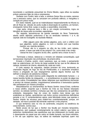 50
recordando o semblante presumível do Divino Mestre, cujos olhos na excelsa
pintura pareciam falar de vida e onipresença.
Sentada com Fantini, lado a lado, a senhora Serpa fitou os rostos, serenos
uns e ansiosos outros, que os cercavam em profundo silêncio, e mergulhou o
coração em prece muda.
Em dado instante, qual se se materializasse inesperadamente na tribuna ou
até ali fôsse ter, através de porta oculta à observação do auditório, um homem,
envergando túnica lírial, surgiu e saudou a assembléia, reverente.
Logo após, dirigiu-se para o Alto e, em oração comovedora, rogou as
bênçãos de Jesus para os ouvintes expectantes.
De seguida, aproximou-se de grande exemplar do Novo Testamento,
aberto sobre delicado porta-livros e leu os versículos números 1 a 4, do
capitulo sete do Evangelho do Apóstolo Mateus:
«Não julgueis para não serdes julgados, pois, com o critério com
que julgardes, sereis julgados; e, com a medida com que tiverdes
medido, vos medirão também.
Porque vês tu o argueiro no olho de teu irmão, sem notares,
porém, a trave que está no teu próprio? Ou, como dirás a teu irmão:
«deixa-me tirar o argueiro do teu olho, quando tens a trave no teu?»
Terminada a leitura, deteve-se o ministro em dilatada concentração, qual
se buscasse inspiração nas profundezas da própria alma.
Ernesto e Evelina, porém, viram surpresos, que, ao revés, o pensamento
dele se exteriorizava, em forma de larga auréola de luz, que se lhe alteava da
cabeça, àmaneira de chama, elevando-se cada vez mais...
A curto espaço de segundos, clarões jorravam de cima, lembrando as
chamadas línguas de fogo do dia de Pentecostes, e o sacerdote simpático
iniciou a pregação de que respigaremos apenas alguns trechos que lhe
definem a tessitura de sabedoria e beleza:
— Irmãos, até ontem éramos parte integrante da coletividade humana — a
nossa bendita família da retaguarda — e acreditávamos no poder de julgar-nos
uns aos outros. Encastelados nas idéias religiosas que supúnhamos escravizar
a serviço de nossas paixões, imaginávamos adversários e transviados quantos
não pensassem por nossos princípios.
Interpretávamos os ensinamentos de Nosso Senhor Jesus-Cristo, conforme
o nosso arbítrio, exigindo que o Senhor da Vida se nos fizesse rebaixado
servidor, na estrada sombria e tortuosa que não nos cansávamos de palmilhar;
entretanto, despojados hoje do corpo de matéria mais densa que nos
acalentava as ilusões, aprendemos que todos somos consciências deficitárias
perante a Lei. E compreendemos agora, para felicidade nossa, que apenas o
Senhor dispõe de recursos para avaliar-nos consideradamente, porque, em
verdade, ser-nos-á possível tão-sômente examinar a nós próprios.
O que tenhamos sido no imo do sentimento, enquanto na existência do
corpo terrestre, somos aqui.
Neste pouso de luz que o Senhor nos faculta por moradia temporária,
percebemos, sem qualquer constrangimento de ordem exterior, que todos os
petrechos mantenedores das aparências que nos disfarçavam no mundo, para
o desempenho do papel que nos cabia na ribalta humana, nos foram retirados,
a fim de que sejamos aqui, na esfera da realidade espiritual, quem nos
 