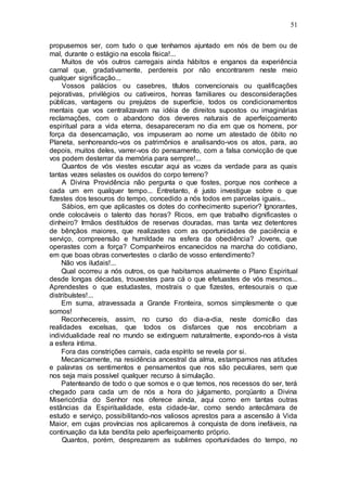 51
propusemos ser, com tudo o que tenhamos ajuntado em nós de bem ou de
mal, durante o estágio na escola física!...
Muitos de vós outros carregais ainda hábitos e enganos da experiência
carnal que, gradativamente, perdereis por não encontrarem neste meio
qualquer significação...
Vossos palácios ou casebres, títulos convencionais ou qualificações
pejorativas, privilégios ou cativeiros, honras familiares ou desconsiderações
públicas, vantagens ou prejuízos de superfície, todos os condicionamentos
mentais que vos centralizavam na idéia de direitos supostos ou imaginárias
reclamações, com o abandono dos deveres naturais de aperfeiçoamento
espiritual para a vida eterna, desapareceram no dia em que os homens, por
força da desencarnação, vos impuseram ao nome um atestado de óbito no
Planeta, senhoreando-vos os patrimônios e analisando-vos os atos, para, ao
depois, muitos deles, varrer-vos do pensamento, com a falsa convicção de que
vos podem desterrar da memória para sempre!...
Quantos de vós viestes escutar aqui as vozes da verdade para as quais
tantas vezes selastes os ouvidos do corpo terreno?
A Divina Providência não pergunta o que fostes, porque nos conhece a
cada um em qualquer tempo... Entretanto, é justo investigue sobre o que
fizestes dos tesouros do tempo, concedido a nós todos em parcelas iguais...
Sábios, em que aplicastes os dotes do conhecimento superior? Ignorantes,
onde colocáveis o talento das horas? Ricos, em que trabalho dignificastes o
dinheiro? Irmãos destituídos de reservas douradas, mas tanta vez detentores
de bênçãos maiores, que realizastes com as oportunidades de paciência e
serviço, compreensão e humildade na esfera da obediência? Jovens, que
operastes com a força? Companheiros encanecidos na marcha do cotidiano,
em que boas obras convertestes o clarão de vosso entendimento?
Não vos iludais!...
Qual ocorreu a nós outros, os que habitamos atualmente o Plano Espiritual
desde longas décadas, trouxestes para cá o que efetuastes de vós mesmos...
Aprendestes o que estudastes, mostrais o que fizestes, entesourais o que
distribuístes!...
Em suma, atravessada a Grande Fronteira, somos simplesmente o que
somos!
Reconhecereis, assim, no curso do dia-a-dia, neste domicílio das
realidades excelsas, que todos os disfarces que nos encobriam a
individualidade real no mundo se extinguem naturalmente, expondo-nos à vista
a esfera íntima.
Fora das constrições carnais, cada espírito se revela por si.
Mecanicamente, na residência ancestral da alma, estampamos nas atitudes
e palavras os sentimentos e pensamentos que nos são peculiares, sem que
nos seja mais possível qualquer recurso à simulação.
Patenteando de todo o que somos e o que temos, nos recessos do ser, terá
chegado para cada um de nós a hora do julgamento, porqüanto a Divina
Misericórdia do Senhor nos oferece ainda, aqui como em tantas outras
estâncias da Espiritualidade, esta cidade-lar, como sendo antecâmara de
estudo e serviço, possibilitando-nos valiosos aprestos para a ascensão à Vida
Maior, em cujas províncias nos aplicaremos à conquista de dons inefáveis, na
continuação da luta bendita pelo aperfeiçoamento próprio.
Quantos, porém, desprezarem as sublimes oportunidades do tempo, no
 