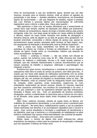 52
clima de recomposição a que nos acolhemos agora, decerto que, por eles
mesmos, recuarão para os distritos vizinhos, onde se afinam os agentes da
perturbação e das trevas — doentes voluntários, seviciando-se, em lamentável
regime de reciprocidade — até que, fatigados de rebeldia, roguem à piedade
das Leis Eternas a preciosa dádiva das reencarnações de sofrimento
regenerativo para o retorno a estes sítios, Deus sabe quando!...
Não aspiramos a dizer com as nossas afirmativas que o renascimento no
campo fisico seja sempre cadinho de reparação aos delitos que praticamos,
pois milhares de companheiros, depois de longo e honesto esforço pela própria
corrigenda, entre nós, com larga quota de tempo em nossa colônia de trabalho
e reforma, volvem ao corpo carnal, honrados com tarefas de abnegação e
heroísmo obscuro, junto de alguém ou ao lado de grupos afins, granjeando, em
louvável anonimato, concessões e vitórias dignas de apreço que, apesar de
permanecerem quase sempre ignoradas pelos homens, se lhes erigem, aqui,
em passaportes de libertação e acrisolamento para as Esferas Superiores!...
Ante a pausa que surgiu espontânea nos lábios do orador que se
aureolava de intensa luz, Evelina e Ernesto se entreolharam e, em seguida,
através de ligeira mirada sobre os circunstantes, notaram que dezenas de
rostos se banhavam de lágrimas.
— Irmãos — continuou o ministro —, não vos sintais num tribunal de
justiça, quando nos achamos numa casa de fé!... Mãe amorosa dos nossos
impulsos de melhoria e sublimação, diz-nos a fé, neste recanto operoso e
tranquilo, que não obstante desencarnados é preciso reconhecermos que as
nossas ocasiões de trabalho e progresso, retificação e aprendizagem não
chegaram a termo!...
Aceitemo-nos quais somos, reconheçamos o montante de nossas dívidas e
coloquemos mãos fiéis no arado do serviço ao próximo, sem olhar para trás... A
cidade que nos reúne está repleta de instituições beneméritas com as portas
descerradas ao voluntariado de quantos queiram colaborar no socorro aos que
chegam até nós, em posição de angústia ou necessidade, todos os dias... Na
Crosta Planetária, onde as criaturas irmãs da retaguarda travam dura batalha
de evolução, entes queridos, ainda encarnados, exigem-nos os mais
entranhados testemunhos de ternura humana, através do concurso espiritual
que lhes possamos administrar, nos domínios da compreensão e do amor, a
fim de que continuem a viver nà experiência terrestre que lhes énecessária,
tranquilos e felizes, sem nós... Todo um apostolado de renúncia construtiva,
abnegação, carinho e entendimento se descortina para a maioria de vós outros,
no lar terrestre, onde quase todos estais ainda vinculados de pensamento e
coração!...
Além disso, estamos cercados, através de quase todos os flancos, por
multidões de companheiros dementados, a nos pedirem amor e paciência para
que se refaçam!... Na arena física, multiplicávamos apelos a que se pusessem
mesas dedicadas aos famintos e se acumulassem agasalhos para o socorro à
nudez... Aqui, somos desafiados à formação e sustentação do devotamento e
da tolerância, para que a harmonia e a compreensão se estabeleçam na alma
sofrida e conturbada dos nossos irmãos tresmalhados nas sombras de espírito.
Caridade, meus irmãos!... Amor para com o próximo!...
Muitas vezes, o serviço de alguns dias pode endossar-nos valioso
empréstimo de energias e meios para as empresas de recuperação e elevação
que nos requisitam o esforço de muitos anos.
 